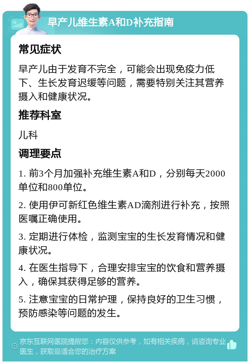 早产儿维生素A和D补充指南 常见症状 早产儿由于发育不完全，可能会出现免疫力低下、生长发育迟缓等问题，需要特别关注其营养摄入和健康状况。 推荐科室 儿科 调理要点 1. 前3个月加强补充维生素A和D，分别每天2000单位和800单位。 2. 使用伊可新红色维生素AD滴剂进行补充，按照医嘱正确使用。 3. 定期进行体检，监测宝宝的生长发育情况和健康状况。 4. 在医生指导下，合理安排宝宝的饮食和营养摄入，确保其获得足够的营养。 5. 注意宝宝的日常护理，保持良好的卫生习惯，预防感染等问题的发生。