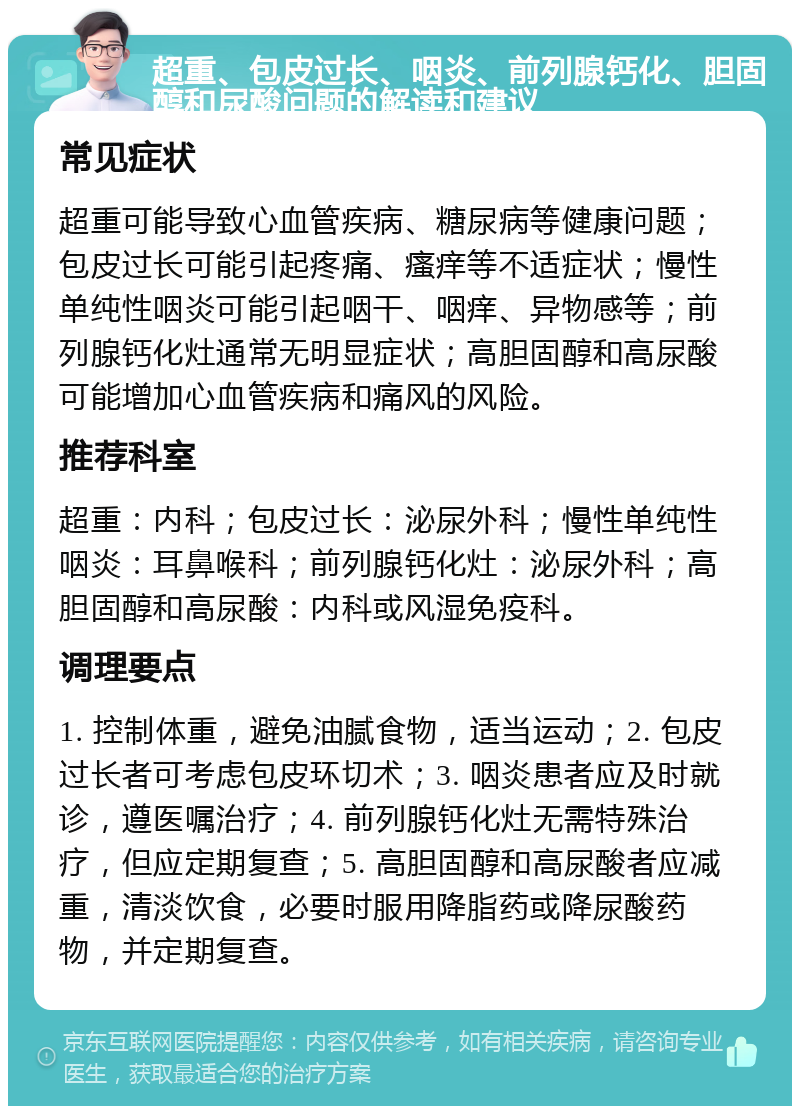 超重、包皮过长、咽炎、前列腺钙化、胆固醇和尿酸问题的解读和建议 常见症状 超重可能导致心血管疾病、糖尿病等健康问题；包皮过长可能引起疼痛、瘙痒等不适症状；慢性单纯性咽炎可能引起咽干、咽痒、异物感等；前列腺钙化灶通常无明显症状；高胆固醇和高尿酸可能增加心血管疾病和痛风的风险。 推荐科室 超重：内科；包皮过长：泌尿外科；慢性单纯性咽炎：耳鼻喉科；前列腺钙化灶：泌尿外科；高胆固醇和高尿酸：内科或风湿免疫科。 调理要点 1. 控制体重，避免油腻食物，适当运动；2. 包皮过长者可考虑包皮环切术；3. 咽炎患者应及时就诊，遵医嘱治疗；4. 前列腺钙化灶无需特殊治疗，但应定期复查；5. 高胆固醇和高尿酸者应减重，清淡饮食，必要时服用降脂药或降尿酸药物，并定期复查。