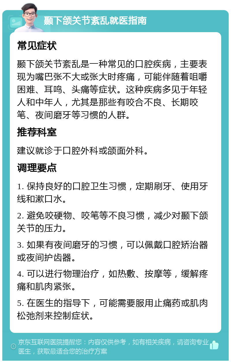 颞下颌关节紊乱就医指南 常见症状 颞下颌关节紊乱是一种常见的口腔疾病，主要表现为嘴巴张不大或张大时疼痛，可能伴随着咀嚼困难、耳鸣、头痛等症状。这种疾病多见于年轻人和中年人，尤其是那些有咬合不良、长期咬笔、夜间磨牙等习惯的人群。 推荐科室 建议就诊于口腔外科或颌面外科。 调理要点 1. 保持良好的口腔卫生习惯，定期刷牙、使用牙线和漱口水。 2. 避免咬硬物、咬笔等不良习惯，减少对颞下颌关节的压力。 3. 如果有夜间磨牙的习惯，可以佩戴口腔矫治器或夜间护齿器。 4. 可以进行物理治疗，如热敷、按摩等，缓解疼痛和肌肉紧张。 5. 在医生的指导下，可能需要服用止痛药或肌肉松弛剂来控制症状。