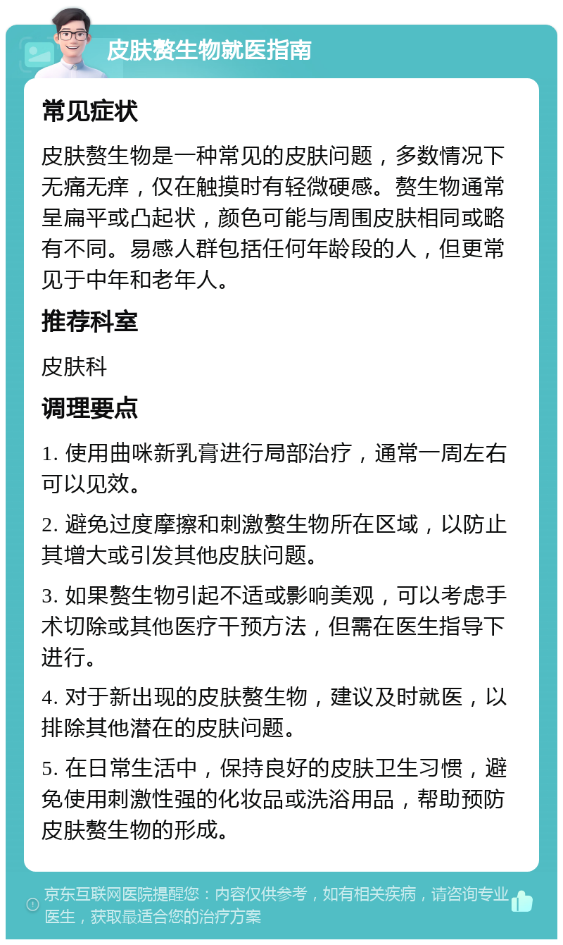 皮肤赘生物就医指南 常见症状 皮肤赘生物是一种常见的皮肤问题，多数情况下无痛无痒，仅在触摸时有轻微硬感。赘生物通常呈扁平或凸起状，颜色可能与周围皮肤相同或略有不同。易感人群包括任何年龄段的人，但更常见于中年和老年人。 推荐科室 皮肤科 调理要点 1. 使用曲咪新乳膏进行局部治疗，通常一周左右可以见效。 2. 避免过度摩擦和刺激赘生物所在区域，以防止其增大或引发其他皮肤问题。 3. 如果赘生物引起不适或影响美观，可以考虑手术切除或其他医疗干预方法，但需在医生指导下进行。 4. 对于新出现的皮肤赘生物，建议及时就医，以排除其他潜在的皮肤问题。 5. 在日常生活中，保持良好的皮肤卫生习惯，避免使用刺激性强的化妆品或洗浴用品，帮助预防皮肤赘生物的形成。