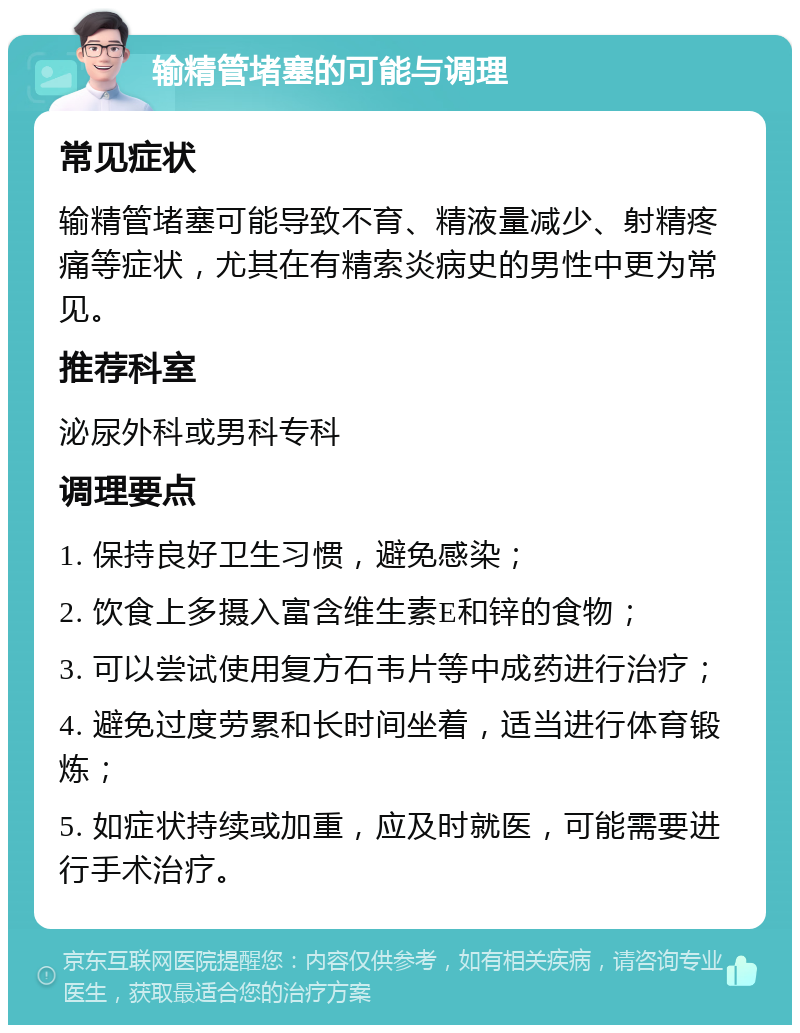 输精管堵塞的可能与调理 常见症状 输精管堵塞可能导致不育、精液量减少、射精疼痛等症状，尤其在有精索炎病史的男性中更为常见。 推荐科室 泌尿外科或男科专科 调理要点 1. 保持良好卫生习惯，避免感染； 2. 饮食上多摄入富含维生素E和锌的食物； 3. 可以尝试使用复方石韦片等中成药进行治疗； 4. 避免过度劳累和长时间坐着，适当进行体育锻炼； 5. 如症状持续或加重，应及时就医，可能需要进行手术治疗。