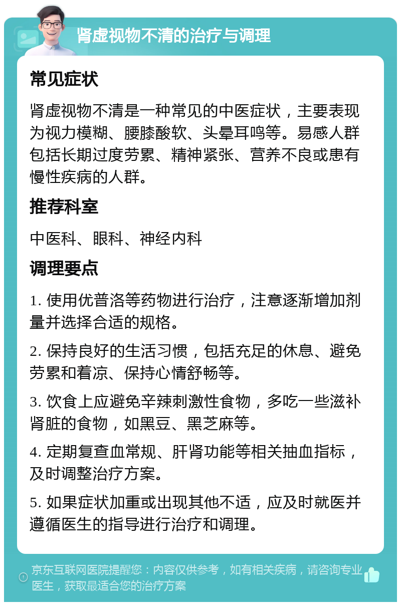 肾虚视物不清的治疗与调理 常见症状 肾虚视物不清是一种常见的中医症状，主要表现为视力模糊、腰膝酸软、头晕耳鸣等。易感人群包括长期过度劳累、精神紧张、营养不良或患有慢性疾病的人群。 推荐科室 中医科、眼科、神经内科 调理要点 1. 使用优普洛等药物进行治疗，注意逐渐增加剂量并选择合适的规格。 2. 保持良好的生活习惯，包括充足的休息、避免劳累和着凉、保持心情舒畅等。 3. 饮食上应避免辛辣刺激性食物，多吃一些滋补肾脏的食物，如黑豆、黑芝麻等。 4. 定期复查血常规、肝肾功能等相关抽血指标，及时调整治疗方案。 5. 如果症状加重或出现其他不适，应及时就医并遵循医生的指导进行治疗和调理。