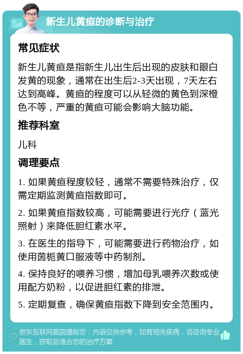 新生儿黄疸的诊断与治疗 常见症状 新生儿黄疸是指新生儿出生后出现的皮肤和眼白发黄的现象，通常在出生后2-3天出现，7天左右达到高峰。黄疸的程度可以从轻微的黄色到深橙色不等，严重的黄疸可能会影响大脑功能。 推荐科室 儿科 调理要点 1. 如果黄疸程度较轻，通常不需要特殊治疗，仅需定期监测黄疸指数即可。 2. 如果黄疸指数较高，可能需要进行光疗（蓝光照射）来降低胆红素水平。 3. 在医生的指导下，可能需要进行药物治疗，如使用茵栀黄口服液等中药制剂。 4. 保持良好的喂养习惯，增加母乳喂养次数或使用配方奶粉，以促进胆红素的排泄。 5. 定期复查，确保黄疸指数下降到安全范围内。