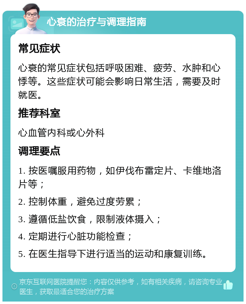 心衰的治疗与调理指南 常见症状 心衰的常见症状包括呼吸困难、疲劳、水肿和心悸等。这些症状可能会影响日常生活，需要及时就医。 推荐科室 心血管内科或心外科 调理要点 1. 按医嘱服用药物，如伊伐布雷定片、卡维地洛片等； 2. 控制体重，避免过度劳累； 3. 遵循低盐饮食，限制液体摄入； 4. 定期进行心脏功能检查； 5. 在医生指导下进行适当的运动和康复训练。