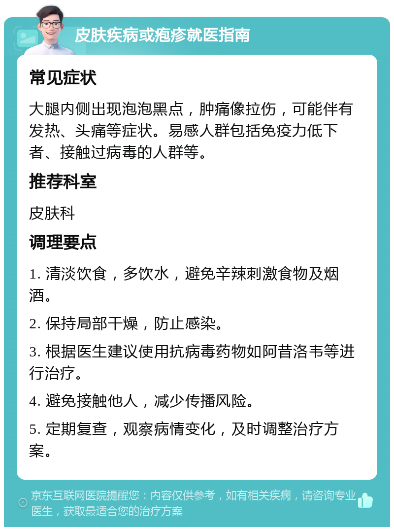 皮肤疾病或疱疹就医指南 常见症状 大腿内侧出现泡泡黑点，肿痛像拉伤，可能伴有发热、头痛等症状。易感人群包括免疫力低下者、接触过病毒的人群等。 推荐科室 皮肤科 调理要点 1. 清淡饮食，多饮水，避免辛辣刺激食物及烟酒。 2. 保持局部干燥，防止感染。 3. 根据医生建议使用抗病毒药物如阿昔洛韦等进行治疗。 4. 避免接触他人，减少传播风险。 5. 定期复查，观察病情变化，及时调整治疗方案。