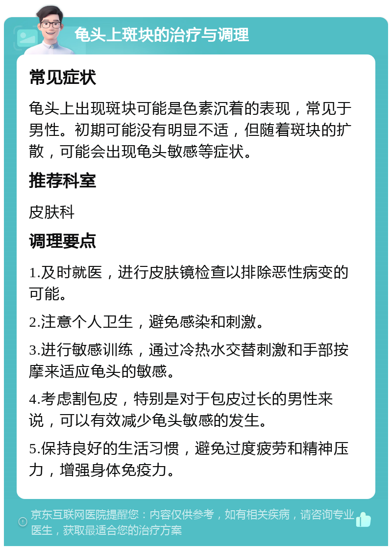 龟头上斑块的治疗与调理 常见症状 龟头上出现斑块可能是色素沉着的表现，常见于男性。初期可能没有明显不适，但随着斑块的扩散，可能会出现龟头敏感等症状。 推荐科室 皮肤科 调理要点 1.及时就医，进行皮肤镜检查以排除恶性病变的可能。 2.注意个人卫生，避免感染和刺激。 3.进行敏感训练，通过冷热水交替刺激和手部按摩来适应龟头的敏感。 4.考虑割包皮，特别是对于包皮过长的男性来说，可以有效减少龟头敏感的发生。 5.保持良好的生活习惯，避免过度疲劳和精神压力，增强身体免疫力。