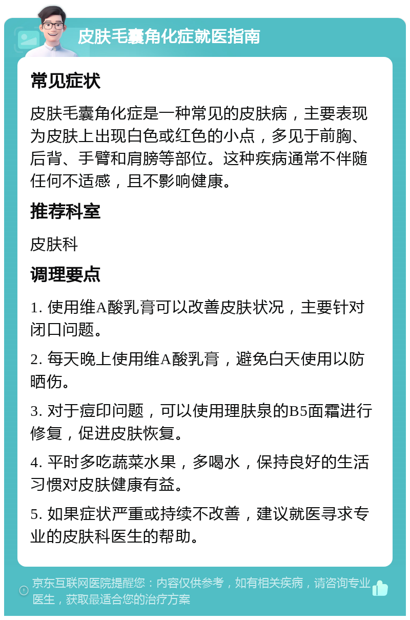 皮肤毛囊角化症就医指南 常见症状 皮肤毛囊角化症是一种常见的皮肤病，主要表现为皮肤上出现白色或红色的小点，多见于前胸、后背、手臂和肩膀等部位。这种疾病通常不伴随任何不适感，且不影响健康。 推荐科室 皮肤科 调理要点 1. 使用维A酸乳膏可以改善皮肤状况，主要针对闭口问题。 2. 每天晚上使用维A酸乳膏，避免白天使用以防晒伤。 3. 对于痘印问题，可以使用理肤泉的B5面霜进行修复，促进皮肤恢复。 4. 平时多吃蔬菜水果，多喝水，保持良好的生活习惯对皮肤健康有益。 5. 如果症状严重或持续不改善，建议就医寻求专业的皮肤科医生的帮助。