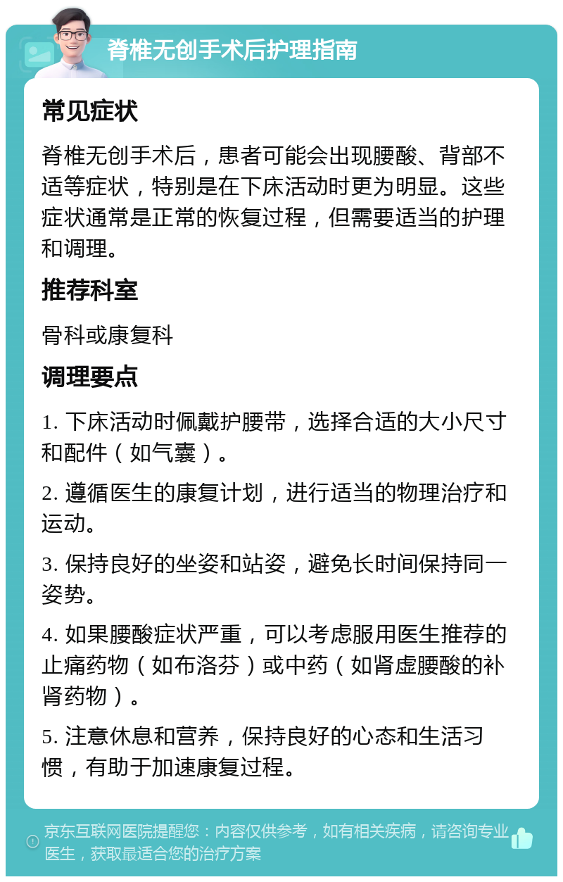 脊椎无创手术后护理指南 常见症状 脊椎无创手术后，患者可能会出现腰酸、背部不适等症状，特别是在下床活动时更为明显。这些症状通常是正常的恢复过程，但需要适当的护理和调理。 推荐科室 骨科或康复科 调理要点 1. 下床活动时佩戴护腰带，选择合适的大小尺寸和配件（如气囊）。 2. 遵循医生的康复计划，进行适当的物理治疗和运动。 3. 保持良好的坐姿和站姿，避免长时间保持同一姿势。 4. 如果腰酸症状严重，可以考虑服用医生推荐的止痛药物（如布洛芬）或中药（如肾虚腰酸的补肾药物）。 5. 注意休息和营养，保持良好的心态和生活习惯，有助于加速康复过程。