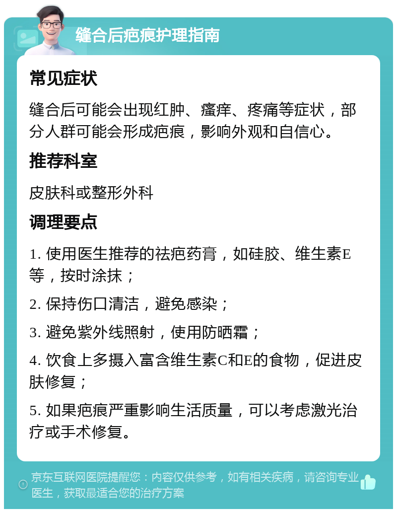 缝合后疤痕护理指南 常见症状 缝合后可能会出现红肿、瘙痒、疼痛等症状，部分人群可能会形成疤痕，影响外观和自信心。 推荐科室 皮肤科或整形外科 调理要点 1. 使用医生推荐的祛疤药膏，如硅胶、维生素E等，按时涂抹； 2. 保持伤口清洁，避免感染； 3. 避免紫外线照射，使用防晒霜； 4. 饮食上多摄入富含维生素C和E的食物，促进皮肤修复； 5. 如果疤痕严重影响生活质量，可以考虑激光治疗或手术修复。