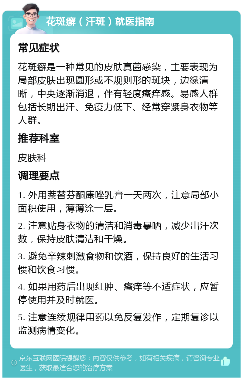 花斑癣（汗斑）就医指南 常见症状 花斑癣是一种常见的皮肤真菌感染，主要表现为局部皮肤出现圆形或不规则形的斑块，边缘清晰，中央逐渐消退，伴有轻度瘙痒感。易感人群包括长期出汗、免疫力低下、经常穿紧身衣物等人群。 推荐科室 皮肤科 调理要点 1. 外用萘替芬酮康唑乳膏一天两次，注意局部小面积使用，薄薄涂一层。 2. 注意贴身衣物的清洁和消毒暴晒，减少出汗次数，保持皮肤清洁和干燥。 3. 避免辛辣刺激食物和饮酒，保持良好的生活习惯和饮食习惯。 4. 如果用药后出现红肿、瘙痒等不适症状，应暂停使用并及时就医。 5. 注意连续规律用药以免反复发作，定期复诊以监测病情变化。