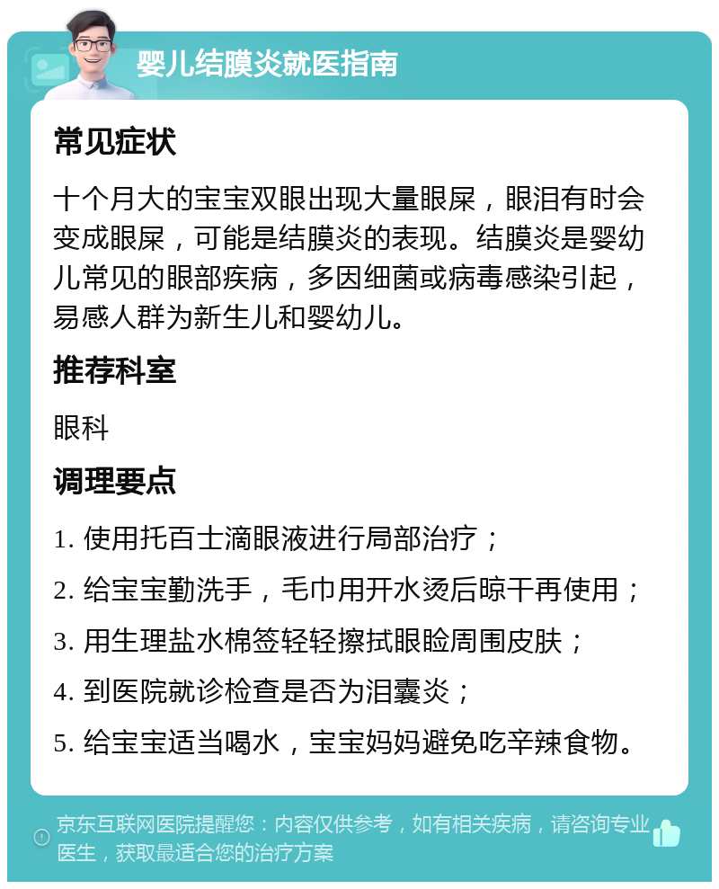 婴儿结膜炎就医指南 常见症状 十个月大的宝宝双眼出现大量眼屎，眼泪有时会变成眼屎，可能是结膜炎的表现。结膜炎是婴幼儿常见的眼部疾病，多因细菌或病毒感染引起，易感人群为新生儿和婴幼儿。 推荐科室 眼科 调理要点 1. 使用托百士滴眼液进行局部治疗； 2. 给宝宝勤洗手，毛巾用开水烫后晾干再使用； 3. 用生理盐水棉签轻轻擦拭眼睑周围皮肤； 4. 到医院就诊检查是否为泪囊炎； 5. 给宝宝适当喝水，宝宝妈妈避免吃辛辣食物。