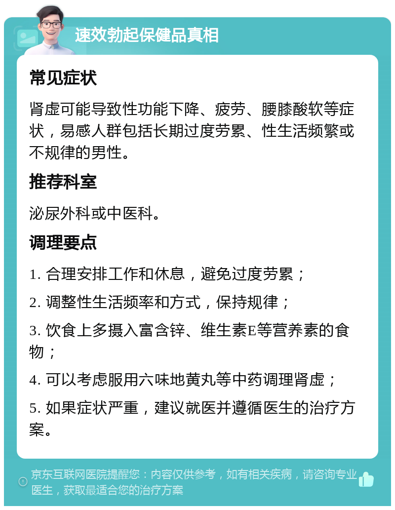 速效勃起保健品真相 常见症状 肾虚可能导致性功能下降、疲劳、腰膝酸软等症状，易感人群包括长期过度劳累、性生活频繁或不规律的男性。 推荐科室 泌尿外科或中医科。 调理要点 1. 合理安排工作和休息，避免过度劳累； 2. 调整性生活频率和方式，保持规律； 3. 饮食上多摄入富含锌、维生素E等营养素的食物； 4. 可以考虑服用六味地黄丸等中药调理肾虚； 5. 如果症状严重，建议就医并遵循医生的治疗方案。