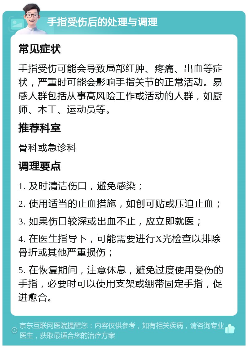 手指受伤后的处理与调理 常见症状 手指受伤可能会导致局部红肿、疼痛、出血等症状，严重时可能会影响手指关节的正常活动。易感人群包括从事高风险工作或活动的人群，如厨师、木工、运动员等。 推荐科室 骨科或急诊科 调理要点 1. 及时清洁伤口，避免感染； 2. 使用适当的止血措施，如创可贴或压迫止血； 3. 如果伤口较深或出血不止，应立即就医； 4. 在医生指导下，可能需要进行X光检查以排除骨折或其他严重损伤； 5. 在恢复期间，注意休息，避免过度使用受伤的手指，必要时可以使用支架或绷带固定手指，促进愈合。