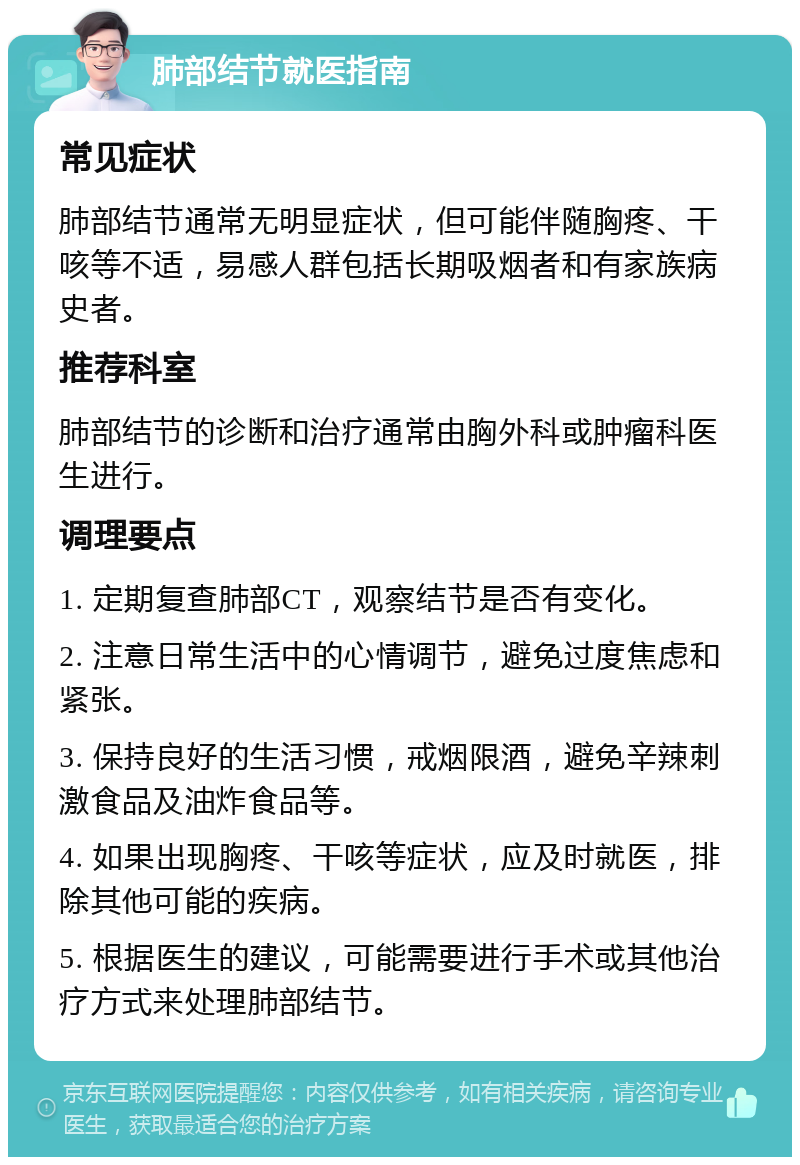 肺部结节就医指南 常见症状 肺部结节通常无明显症状，但可能伴随胸疼、干咳等不适，易感人群包括长期吸烟者和有家族病史者。 推荐科室 肺部结节的诊断和治疗通常由胸外科或肿瘤科医生进行。 调理要点 1. 定期复查肺部CT，观察结节是否有变化。 2. 注意日常生活中的心情调节，避免过度焦虑和紧张。 3. 保持良好的生活习惯，戒烟限酒，避免辛辣刺激食品及油炸食品等。 4. 如果出现胸疼、干咳等症状，应及时就医，排除其他可能的疾病。 5. 根据医生的建议，可能需要进行手术或其他治疗方式来处理肺部结节。