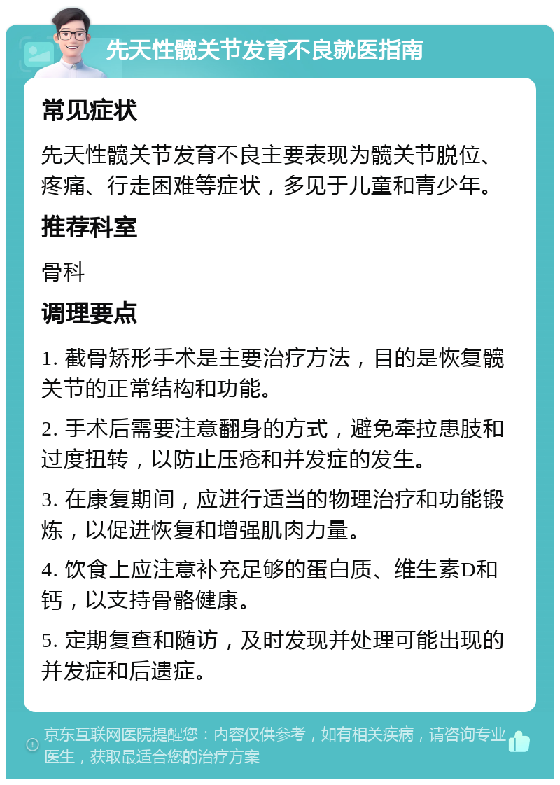 先天性髋关节发育不良就医指南 常见症状 先天性髋关节发育不良主要表现为髋关节脱位、疼痛、行走困难等症状，多见于儿童和青少年。 推荐科室 骨科 调理要点 1. 截骨矫形手术是主要治疗方法，目的是恢复髋关节的正常结构和功能。 2. 手术后需要注意翻身的方式，避免牵拉患肢和过度扭转，以防止压疮和并发症的发生。 3. 在康复期间，应进行适当的物理治疗和功能锻炼，以促进恢复和增强肌肉力量。 4. 饮食上应注意补充足够的蛋白质、维生素D和钙，以支持骨骼健康。 5. 定期复查和随访，及时发现并处理可能出现的并发症和后遗症。