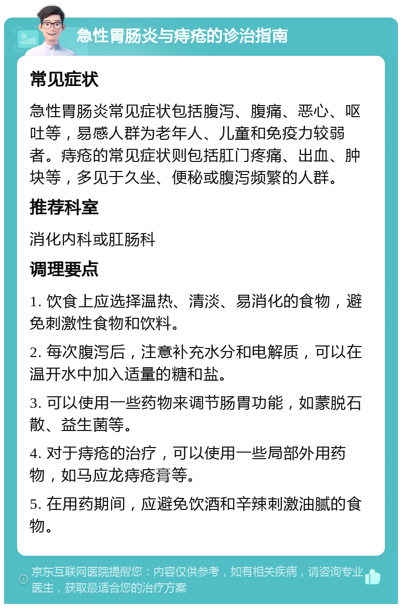 急性胃肠炎与痔疮的诊治指南 常见症状 急性胃肠炎常见症状包括腹泻、腹痛、恶心、呕吐等，易感人群为老年人、儿童和免疫力较弱者。痔疮的常见症状则包括肛门疼痛、出血、肿块等，多见于久坐、便秘或腹泻频繁的人群。 推荐科室 消化内科或肛肠科 调理要点 1. 饮食上应选择温热、清淡、易消化的食物，避免刺激性食物和饮料。 2. 每次腹泻后，注意补充水分和电解质，可以在温开水中加入适量的糖和盐。 3. 可以使用一些药物来调节肠胃功能，如蒙脱石散、益生菌等。 4. 对于痔疮的治疗，可以使用一些局部外用药物，如马应龙痔疮膏等。 5. 在用药期间，应避免饮酒和辛辣刺激油腻的食物。