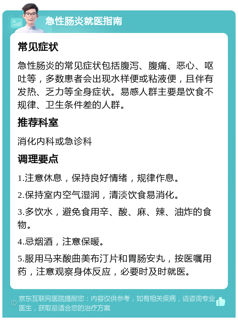 急性肠炎就医指南 常见症状 急性肠炎的常见症状包括腹泻、腹痛、恶心、呕吐等，多数患者会出现水样便或粘液便，且伴有发热、乏力等全身症状。易感人群主要是饮食不规律、卫生条件差的人群。 推荐科室 消化内科或急诊科 调理要点 1.注意休息，保持良好情绪，规律作息。 2.保持室内空气湿润，清淡饮食易消化。 3.多饮水，避免食用辛、酸、麻、辣、油炸的食物。 4.忌烟酒，注意保暖。 5.服用马来酸曲美布汀片和胃肠安丸，按医嘱用药，注意观察身体反应，必要时及时就医。