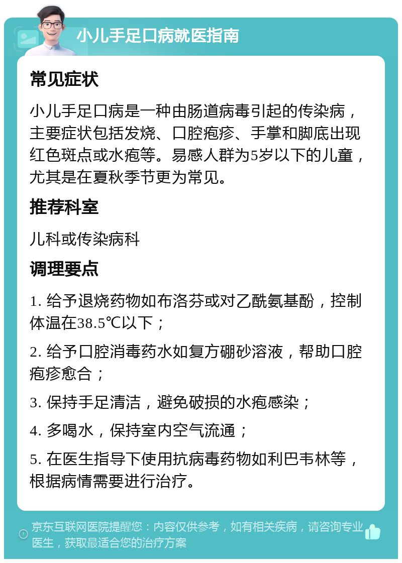 小儿手足口病就医指南 常见症状 小儿手足口病是一种由肠道病毒引起的传染病，主要症状包括发烧、口腔疱疹、手掌和脚底出现红色斑点或水疱等。易感人群为5岁以下的儿童，尤其是在夏秋季节更为常见。 推荐科室 儿科或传染病科 调理要点 1. 给予退烧药物如布洛芬或对乙酰氨基酚，控制体温在38.5℃以下； 2. 给予口腔消毒药水如复方硼砂溶液，帮助口腔疱疹愈合； 3. 保持手足清洁，避免破损的水疱感染； 4. 多喝水，保持室内空气流通； 5. 在医生指导下使用抗病毒药物如利巴韦林等，根据病情需要进行治疗。