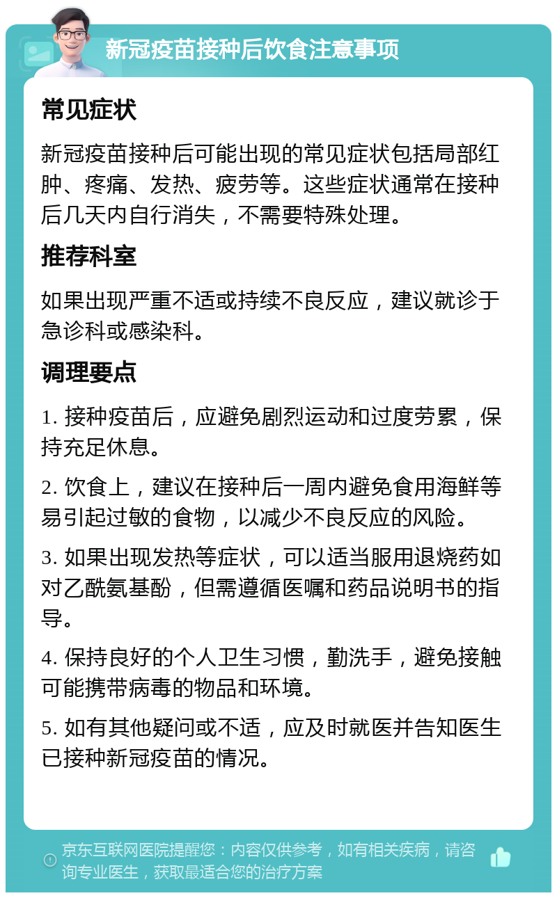 新冠疫苗接种后饮食注意事项 常见症状 新冠疫苗接种后可能出现的常见症状包括局部红肿、疼痛、发热、疲劳等。这些症状通常在接种后几天内自行消失，不需要特殊处理。 推荐科室 如果出现严重不适或持续不良反应，建议就诊于急诊科或感染科。 调理要点 1. 接种疫苗后，应避免剧烈运动和过度劳累，保持充足休息。 2. 饮食上，建议在接种后一周内避免食用海鲜等易引起过敏的食物，以减少不良反应的风险。 3. 如果出现发热等症状，可以适当服用退烧药如对乙酰氨基酚，但需遵循医嘱和药品说明书的指导。 4. 保持良好的个人卫生习惯，勤洗手，避免接触可能携带病毒的物品和环境。 5. 如有其他疑问或不适，应及时就医并告知医生已接种新冠疫苗的情况。