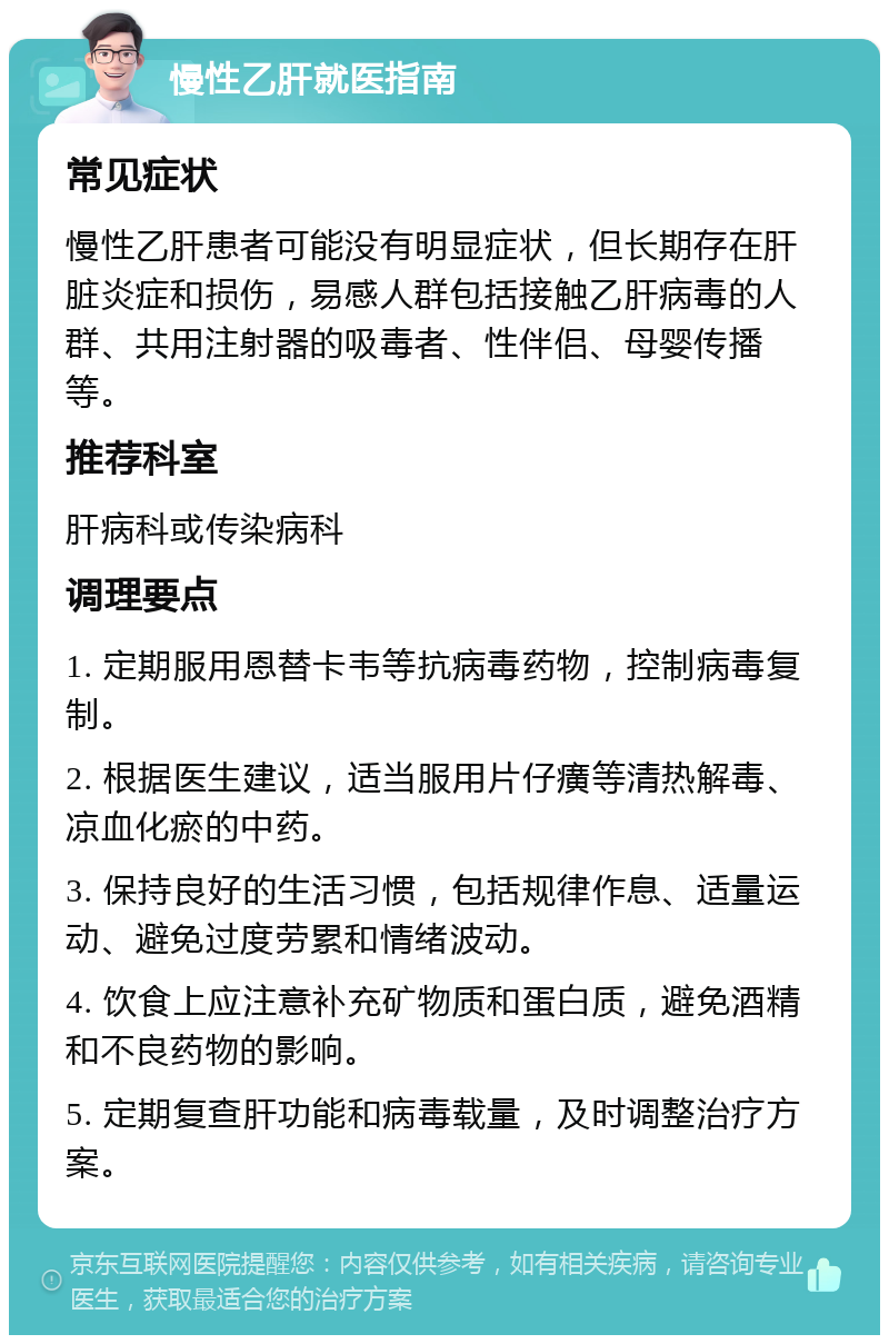 慢性乙肝就医指南 常见症状 慢性乙肝患者可能没有明显症状，但长期存在肝脏炎症和损伤，易感人群包括接触乙肝病毒的人群、共用注射器的吸毒者、性伴侣、母婴传播等。 推荐科室 肝病科或传染病科 调理要点 1. 定期服用恩替卡韦等抗病毒药物，控制病毒复制。 2. 根据医生建议，适当服用片仔癀等清热解毒、凉血化瘀的中药。 3. 保持良好的生活习惯，包括规律作息、适量运动、避免过度劳累和情绪波动。 4. 饮食上应注意补充矿物质和蛋白质，避免酒精和不良药物的影响。 5. 定期复查肝功能和病毒载量，及时调整治疗方案。