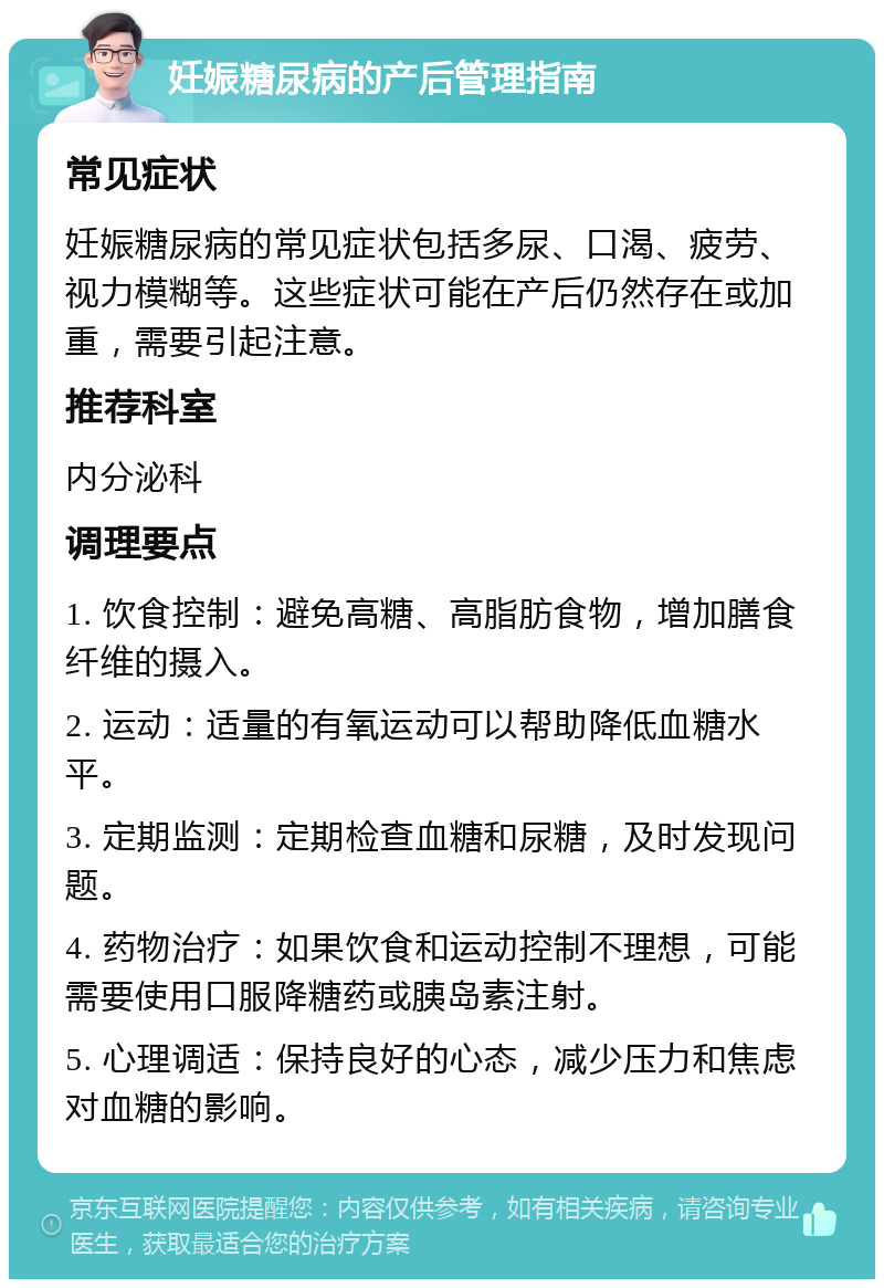 妊娠糖尿病的产后管理指南 常见症状 妊娠糖尿病的常见症状包括多尿、口渴、疲劳、视力模糊等。这些症状可能在产后仍然存在或加重，需要引起注意。 推荐科室 内分泌科 调理要点 1. 饮食控制：避免高糖、高脂肪食物，增加膳食纤维的摄入。 2. 运动：适量的有氧运动可以帮助降低血糖水平。 3. 定期监测：定期检查血糖和尿糖，及时发现问题。 4. 药物治疗：如果饮食和运动控制不理想，可能需要使用口服降糖药或胰岛素注射。 5. 心理调适：保持良好的心态，减少压力和焦虑对血糖的影响。