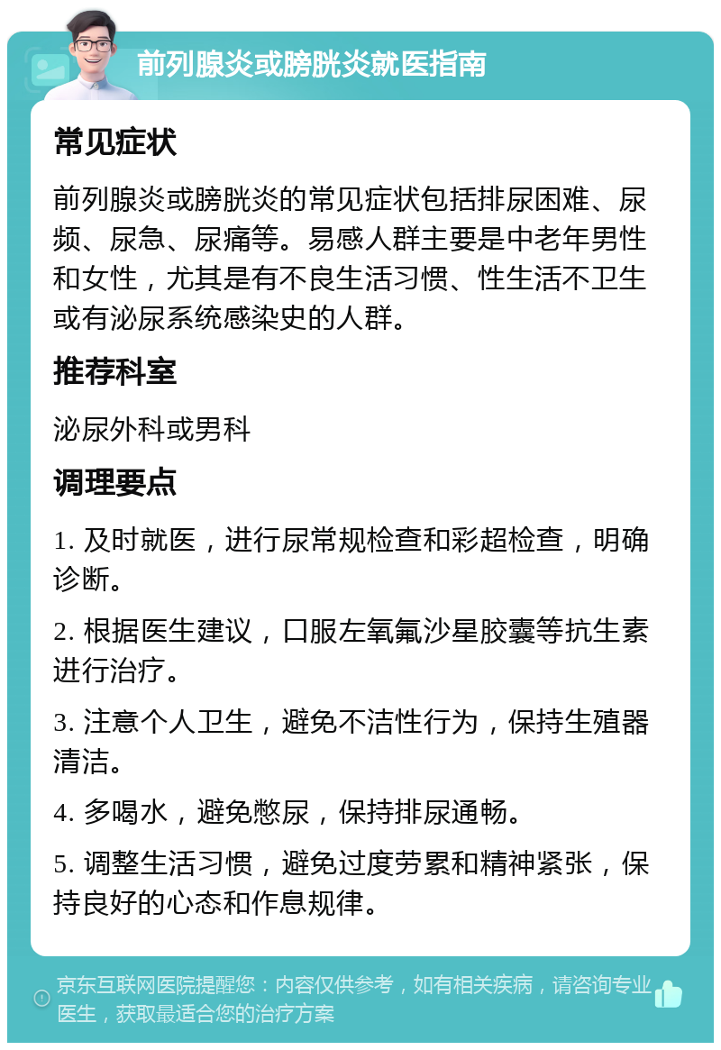 前列腺炎或膀胱炎就医指南 常见症状 前列腺炎或膀胱炎的常见症状包括排尿困难、尿频、尿急、尿痛等。易感人群主要是中老年男性和女性，尤其是有不良生活习惯、性生活不卫生或有泌尿系统感染史的人群。 推荐科室 泌尿外科或男科 调理要点 1. 及时就医，进行尿常规检查和彩超检查，明确诊断。 2. 根据医生建议，口服左氧氟沙星胶囊等抗生素进行治疗。 3. 注意个人卫生，避免不洁性行为，保持生殖器清洁。 4. 多喝水，避免憋尿，保持排尿通畅。 5. 调整生活习惯，避免过度劳累和精神紧张，保持良好的心态和作息规律。