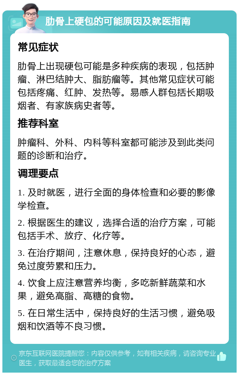 肋骨上硬包的可能原因及就医指南 常见症状 肋骨上出现硬包可能是多种疾病的表现，包括肿瘤、淋巴结肿大、脂肪瘤等。其他常见症状可能包括疼痛、红肿、发热等。易感人群包括长期吸烟者、有家族病史者等。 推荐科室 肿瘤科、外科、内科等科室都可能涉及到此类问题的诊断和治疗。 调理要点 1. 及时就医，进行全面的身体检查和必要的影像学检查。 2. 根据医生的建议，选择合适的治疗方案，可能包括手术、放疗、化疗等。 3. 在治疗期间，注意休息，保持良好的心态，避免过度劳累和压力。 4. 饮食上应注意营养均衡，多吃新鲜蔬菜和水果，避免高脂、高糖的食物。 5. 在日常生活中，保持良好的生活习惯，避免吸烟和饮酒等不良习惯。