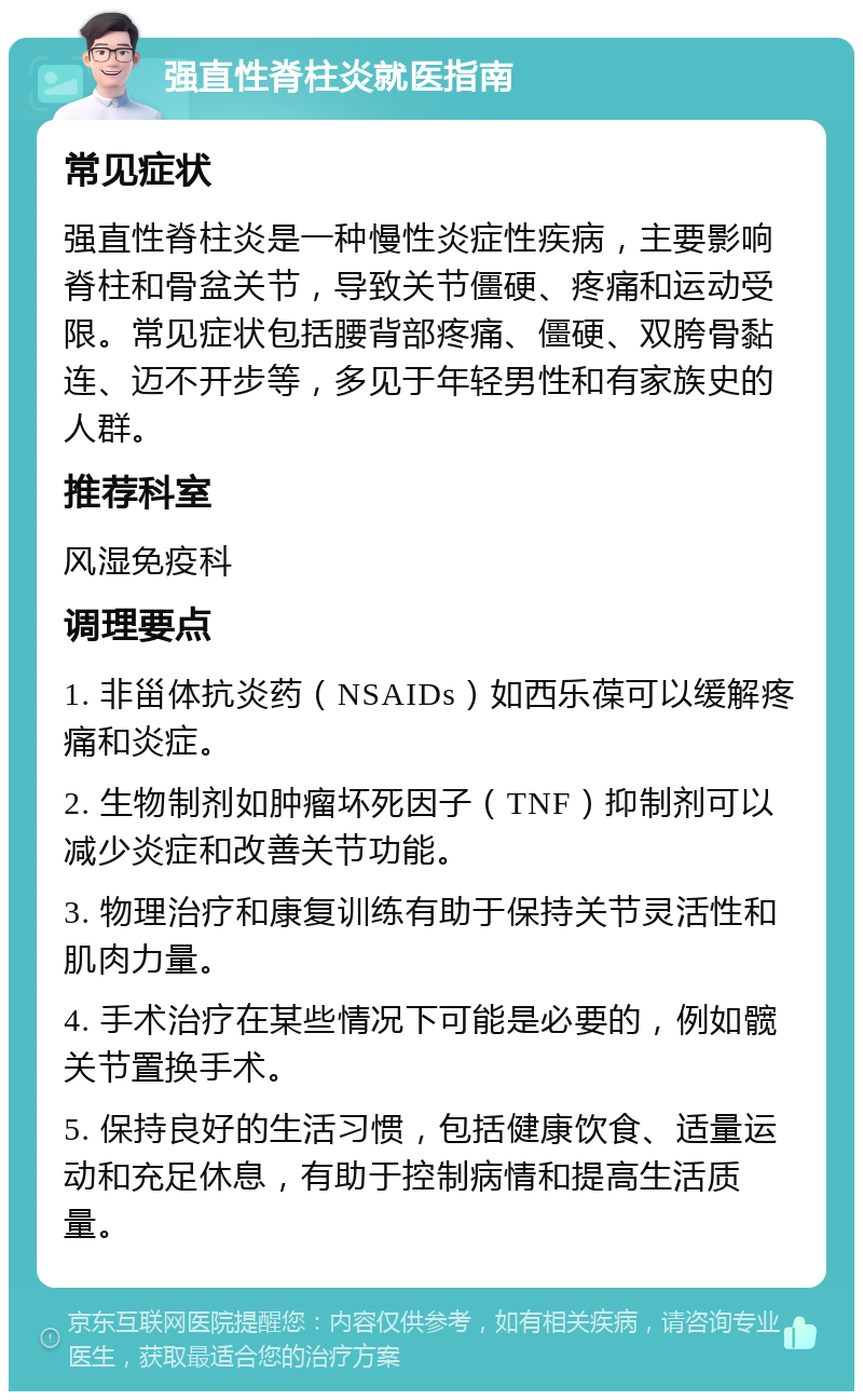 强直性脊柱炎就医指南 常见症状 强直性脊柱炎是一种慢性炎症性疾病，主要影响脊柱和骨盆关节，导致关节僵硬、疼痛和运动受限。常见症状包括腰背部疼痛、僵硬、双胯骨黏连、迈不开步等，多见于年轻男性和有家族史的人群。 推荐科室 风湿免疫科 调理要点 1. 非甾体抗炎药（NSAIDs）如西乐葆可以缓解疼痛和炎症。 2. 生物制剂如肿瘤坏死因子（TNF）抑制剂可以减少炎症和改善关节功能。 3. 物理治疗和康复训练有助于保持关节灵活性和肌肉力量。 4. 手术治疗在某些情况下可能是必要的，例如髋关节置换手术。 5. 保持良好的生活习惯，包括健康饮食、适量运动和充足休息，有助于控制病情和提高生活质量。