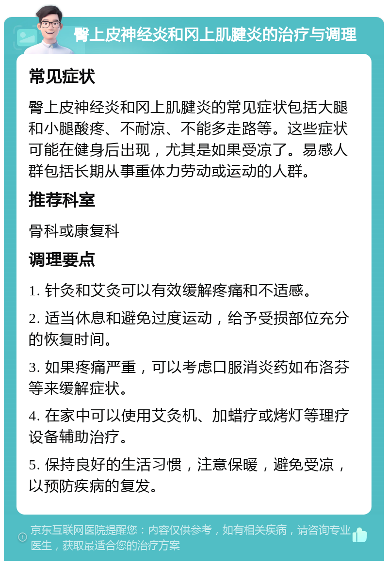 臀上皮神经炎和冈上肌腱炎的治疗与调理 常见症状 臀上皮神经炎和冈上肌腱炎的常见症状包括大腿和小腿酸疼、不耐凉、不能多走路等。这些症状可能在健身后出现，尤其是如果受凉了。易感人群包括长期从事重体力劳动或运动的人群。 推荐科室 骨科或康复科 调理要点 1. 针灸和艾灸可以有效缓解疼痛和不适感。 2. 适当休息和避免过度运动，给予受损部位充分的恢复时间。 3. 如果疼痛严重，可以考虑口服消炎药如布洛芬等来缓解症状。 4. 在家中可以使用艾灸机、加蜡疗或烤灯等理疗设备辅助治疗。 5. 保持良好的生活习惯，注意保暖，避免受凉，以预防疾病的复发。