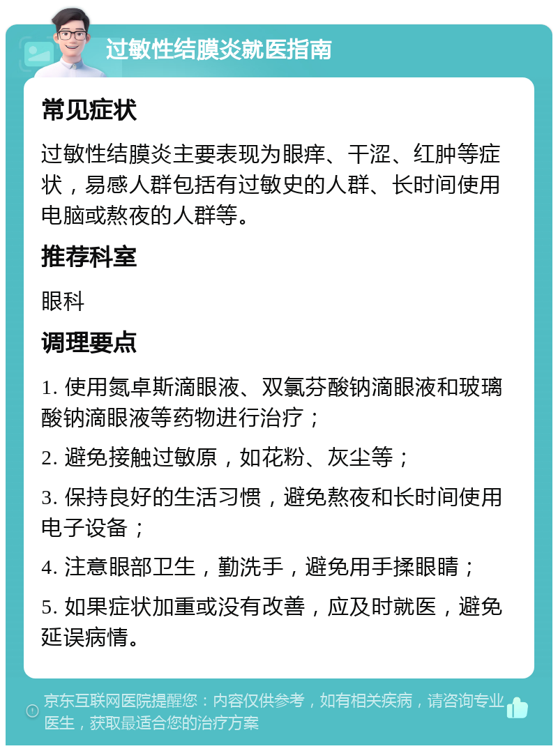 过敏性结膜炎就医指南 常见症状 过敏性结膜炎主要表现为眼痒、干涩、红肿等症状，易感人群包括有过敏史的人群、长时间使用电脑或熬夜的人群等。 推荐科室 眼科 调理要点 1. 使用氮卓斯滴眼液、双氯芬酸钠滴眼液和玻璃酸钠滴眼液等药物进行治疗； 2. 避免接触过敏原，如花粉、灰尘等； 3. 保持良好的生活习惯，避免熬夜和长时间使用电子设备； 4. 注意眼部卫生，勤洗手，避免用手揉眼睛； 5. 如果症状加重或没有改善，应及时就医，避免延误病情。