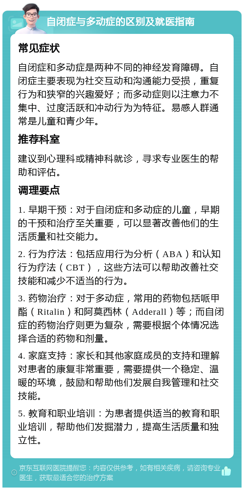 自闭症与多动症的区别及就医指南 常见症状 自闭症和多动症是两种不同的神经发育障碍。自闭症主要表现为社交互动和沟通能力受损，重复行为和狭窄的兴趣爱好；而多动症则以注意力不集中、过度活跃和冲动行为为特征。易感人群通常是儿童和青少年。 推荐科室 建议到心理科或精神科就诊，寻求专业医生的帮助和评估。 调理要点 1. 早期干预：对于自闭症和多动症的儿童，早期的干预和治疗至关重要，可以显著改善他们的生活质量和社交能力。 2. 行为疗法：包括应用行为分析（ABA）和认知行为疗法（CBT），这些方法可以帮助改善社交技能和减少不适当的行为。 3. 药物治疗：对于多动症，常用的药物包括哌甲酯（Ritalin）和阿莫西林（Adderall）等；而自闭症的药物治疗则更为复杂，需要根据个体情况选择合适的药物和剂量。 4. 家庭支持：家长和其他家庭成员的支持和理解对患者的康复非常重要，需要提供一个稳定、温暖的环境，鼓励和帮助他们发展自我管理和社交技能。 5. 教育和职业培训：为患者提供适当的教育和职业培训，帮助他们发掘潜力，提高生活质量和独立性。