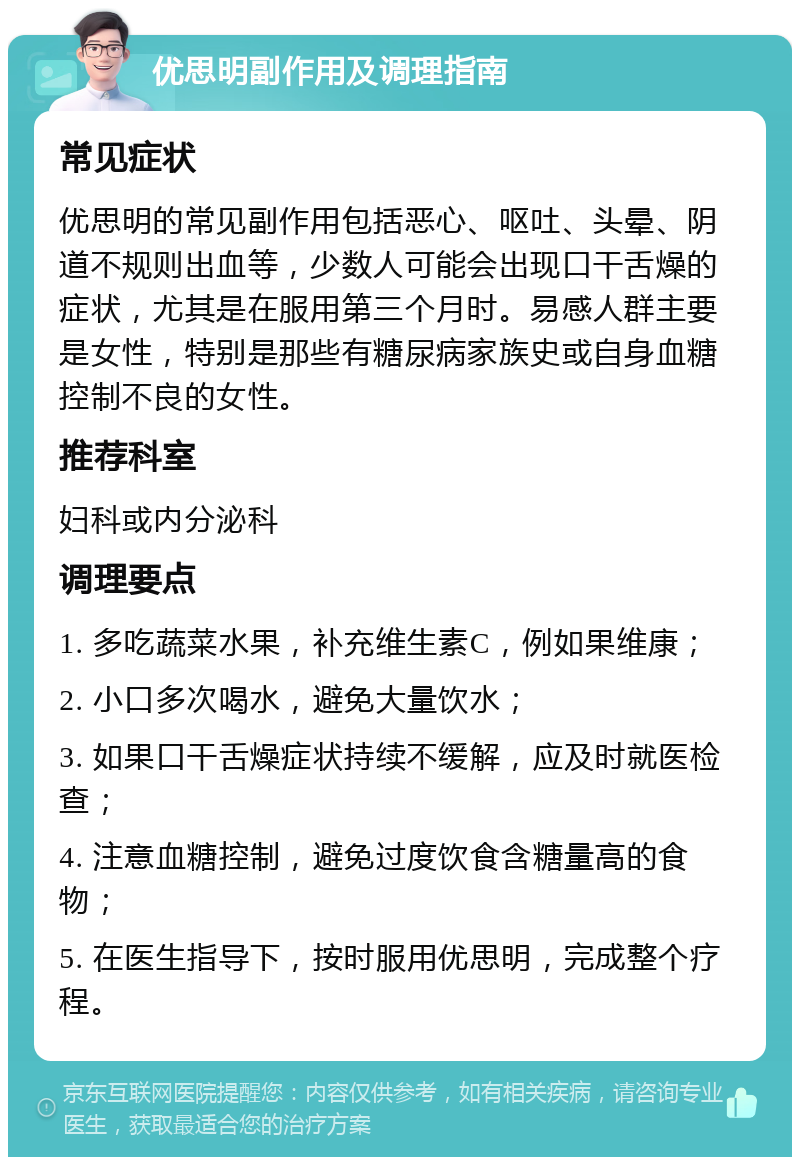 优思明副作用及调理指南 常见症状 优思明的常见副作用包括恶心、呕吐、头晕、阴道不规则出血等，少数人可能会出现口干舌燥的症状，尤其是在服用第三个月时。易感人群主要是女性，特别是那些有糖尿病家族史或自身血糖控制不良的女性。 推荐科室 妇科或内分泌科 调理要点 1. 多吃蔬菜水果，补充维生素C，例如果维康； 2. 小口多次喝水，避免大量饮水； 3. 如果口干舌燥症状持续不缓解，应及时就医检查； 4. 注意血糖控制，避免过度饮食含糖量高的食物； 5. 在医生指导下，按时服用优思明，完成整个疗程。