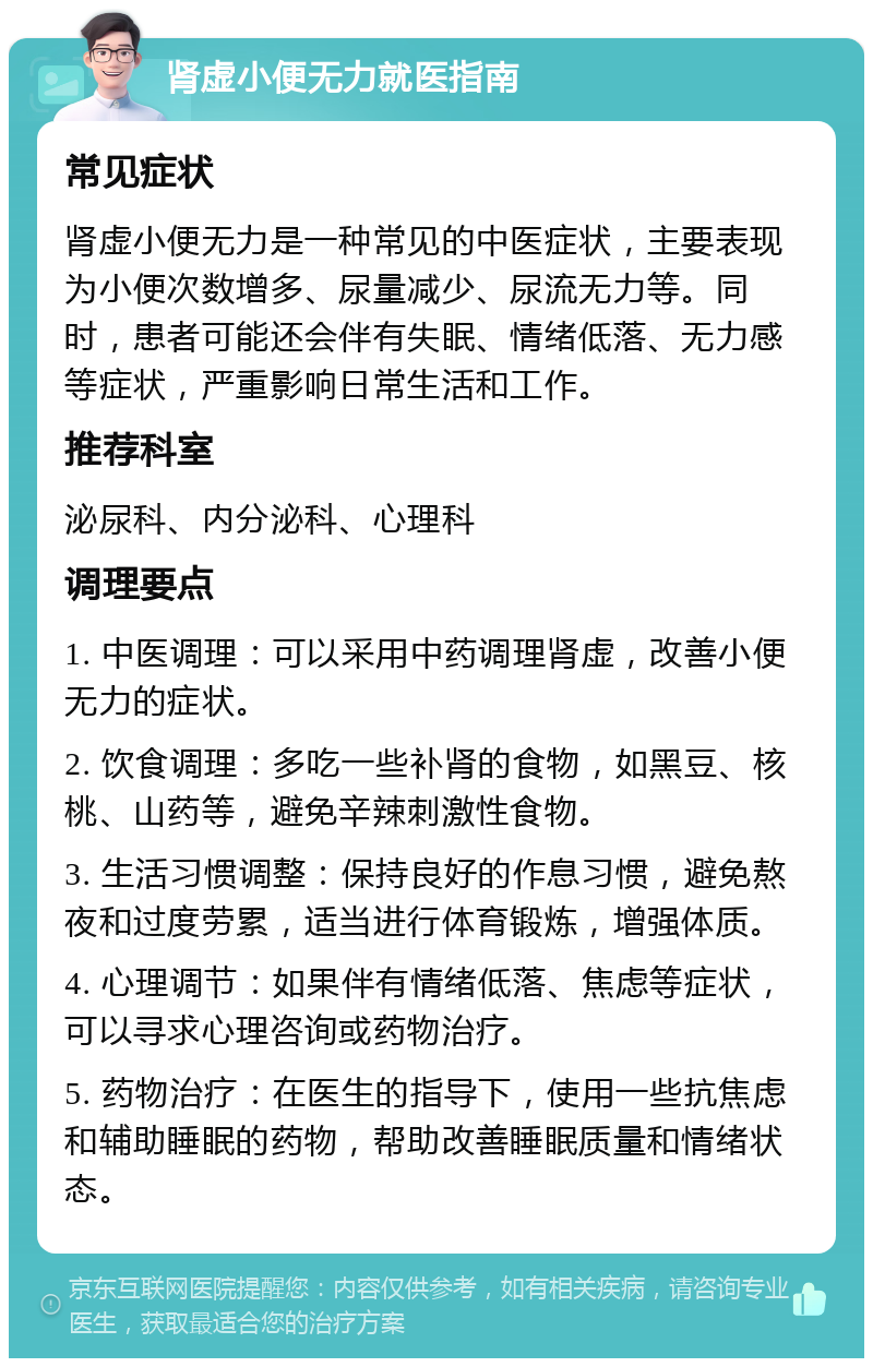 肾虚小便无力就医指南 常见症状 肾虚小便无力是一种常见的中医症状，主要表现为小便次数增多、尿量减少、尿流无力等。同时，患者可能还会伴有失眠、情绪低落、无力感等症状，严重影响日常生活和工作。 推荐科室 泌尿科、内分泌科、心理科 调理要点 1. 中医调理：可以采用中药调理肾虚，改善小便无力的症状。 2. 饮食调理：多吃一些补肾的食物，如黑豆、核桃、山药等，避免辛辣刺激性食物。 3. 生活习惯调整：保持良好的作息习惯，避免熬夜和过度劳累，适当进行体育锻炼，增强体质。 4. 心理调节：如果伴有情绪低落、焦虑等症状，可以寻求心理咨询或药物治疗。 5. 药物治疗：在医生的指导下，使用一些抗焦虑和辅助睡眠的药物，帮助改善睡眠质量和情绪状态。