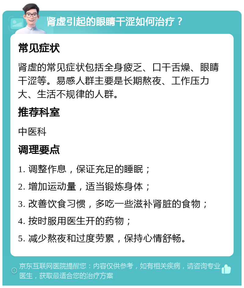 肾虚引起的眼睛干涩如何治疗？ 常见症状 肾虚的常见症状包括全身疲乏、口干舌燥、眼睛干涩等。易感人群主要是长期熬夜、工作压力大、生活不规律的人群。 推荐科室 中医科 调理要点 1. 调整作息，保证充足的睡眠； 2. 增加运动量，适当锻炼身体； 3. 改善饮食习惯，多吃一些滋补肾脏的食物； 4. 按时服用医生开的药物； 5. 减少熬夜和过度劳累，保持心情舒畅。