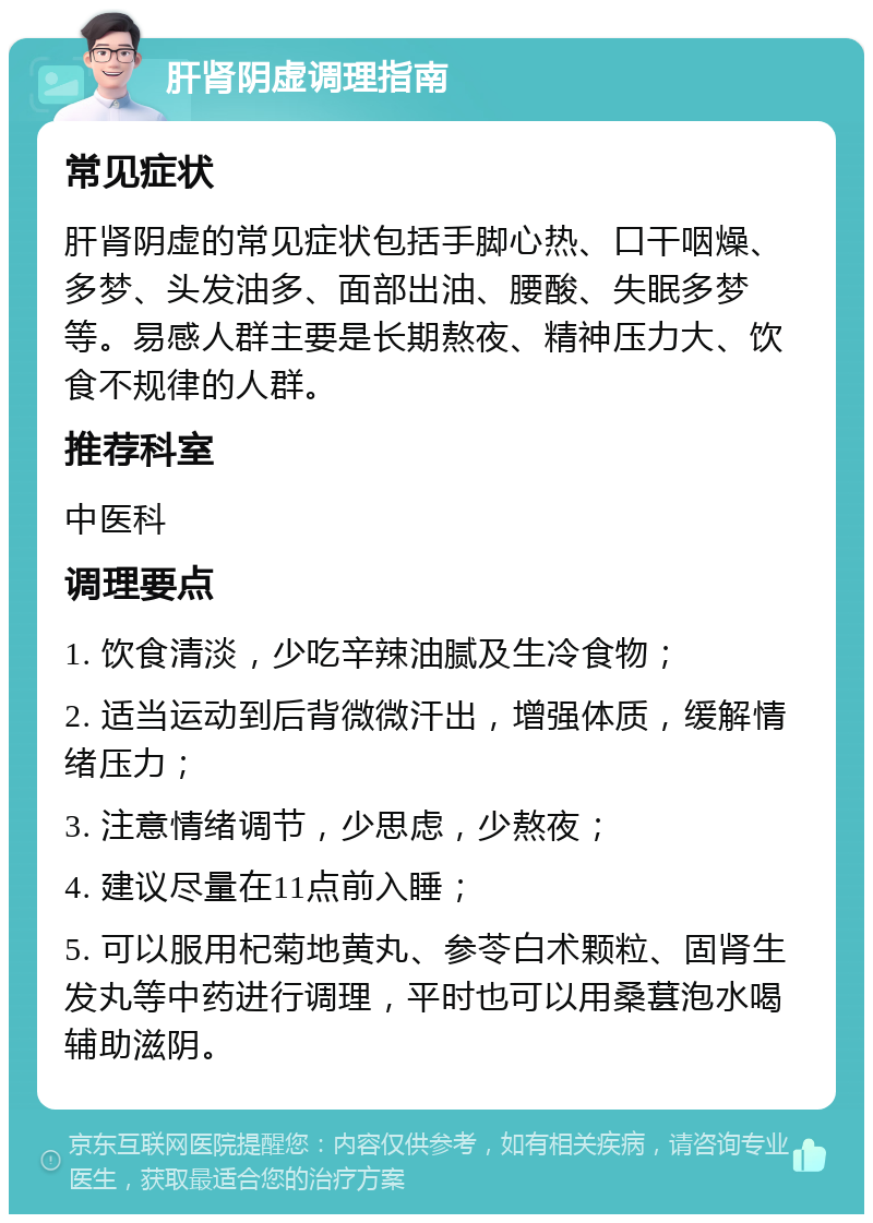 肝肾阴虚调理指南 常见症状 肝肾阴虚的常见症状包括手脚心热、口干咽燥、多梦、头发油多、面部出油、腰酸、失眠多梦等。易感人群主要是长期熬夜、精神压力大、饮食不规律的人群。 推荐科室 中医科 调理要点 1. 饮食清淡，少吃辛辣油腻及生冷食物； 2. 适当运动到后背微微汗出，增强体质，缓解情绪压力； 3. 注意情绪调节，少思虑，少熬夜； 4. 建议尽量在11点前入睡； 5. 可以服用杞菊地黄丸、参苓白术颗粒、固肾生发丸等中药进行调理，平时也可以用桑葚泡水喝辅助滋阴。