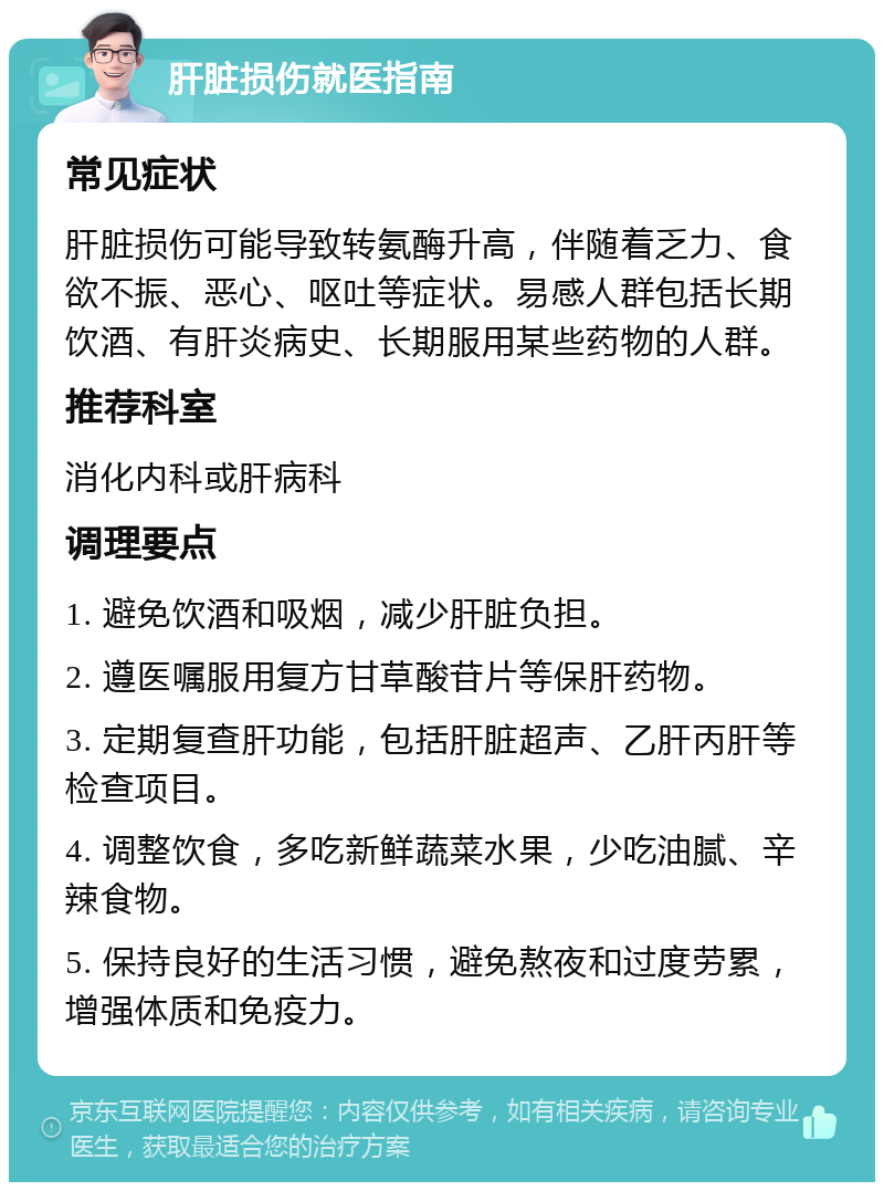 肝脏损伤就医指南 常见症状 肝脏损伤可能导致转氨酶升高，伴随着乏力、食欲不振、恶心、呕吐等症状。易感人群包括长期饮酒、有肝炎病史、长期服用某些药物的人群。 推荐科室 消化内科或肝病科 调理要点 1. 避免饮酒和吸烟，减少肝脏负担。 2. 遵医嘱服用复方甘草酸苷片等保肝药物。 3. 定期复查肝功能，包括肝脏超声、乙肝丙肝等检查项目。 4. 调整饮食，多吃新鲜蔬菜水果，少吃油腻、辛辣食物。 5. 保持良好的生活习惯，避免熬夜和过度劳累，增强体质和免疫力。