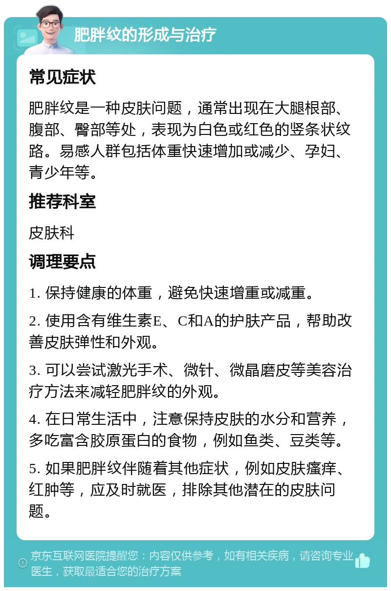 肥胖纹的形成与治疗 常见症状 肥胖纹是一种皮肤问题，通常出现在大腿根部、腹部、臀部等处，表现为白色或红色的竖条状纹路。易感人群包括体重快速增加或减少、孕妇、青少年等。 推荐科室 皮肤科 调理要点 1. 保持健康的体重，避免快速增重或减重。 2. 使用含有维生素E、C和A的护肤产品，帮助改善皮肤弹性和外观。 3. 可以尝试激光手术、微针、微晶磨皮等美容治疗方法来减轻肥胖纹的外观。 4. 在日常生活中，注意保持皮肤的水分和营养，多吃富含胶原蛋白的食物，例如鱼类、豆类等。 5. 如果肥胖纹伴随着其他症状，例如皮肤瘙痒、红肿等，应及时就医，排除其他潜在的皮肤问题。