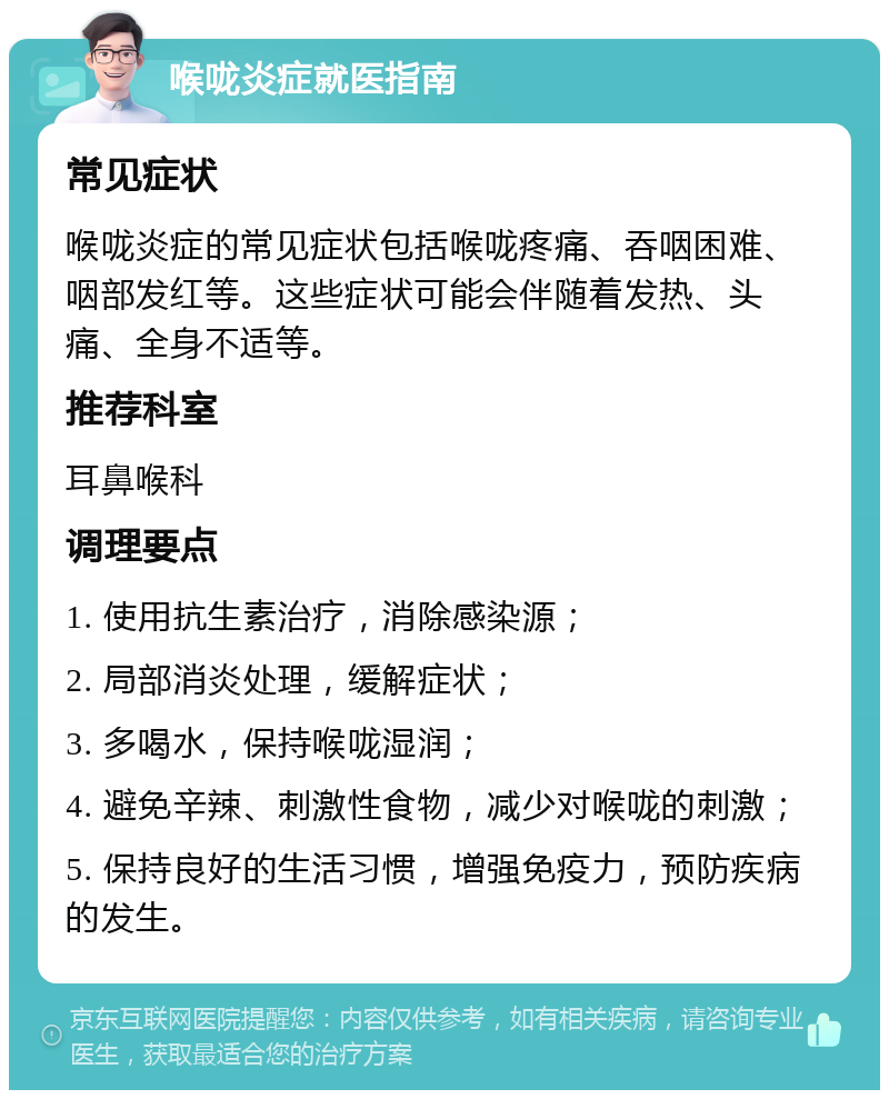 喉咙炎症就医指南 常见症状 喉咙炎症的常见症状包括喉咙疼痛、吞咽困难、咽部发红等。这些症状可能会伴随着发热、头痛、全身不适等。 推荐科室 耳鼻喉科 调理要点 1. 使用抗生素治疗，消除感染源； 2. 局部消炎处理，缓解症状； 3. 多喝水，保持喉咙湿润； 4. 避免辛辣、刺激性食物，减少对喉咙的刺激； 5. 保持良好的生活习惯，增强免疫力，预防疾病的发生。