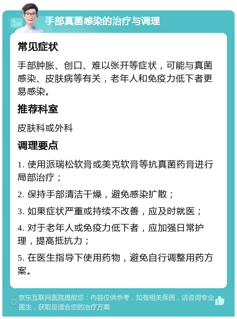 手部真菌感染的治疗与调理 常见症状 手部肿胀、创口、难以张开等症状，可能与真菌感染、皮肤病等有关，老年人和免疫力低下者更易感染。 推荐科室 皮肤科或外科 调理要点 1. 使用派瑞松软膏或美克软膏等抗真菌药膏进行局部治疗； 2. 保持手部清洁干燥，避免感染扩散； 3. 如果症状严重或持续不改善，应及时就医； 4. 对于老年人或免疫力低下者，应加强日常护理，提高抵抗力； 5. 在医生指导下使用药物，避免自行调整用药方案。