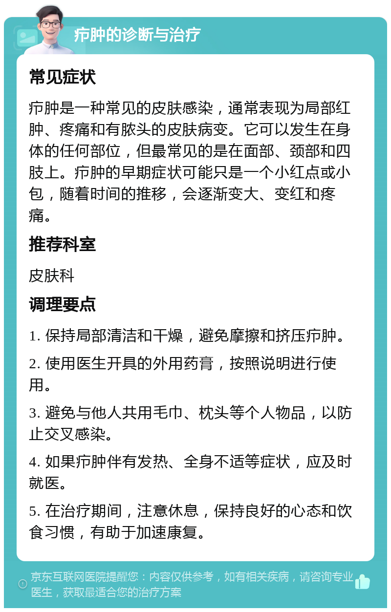 疖肿的诊断与治疗 常见症状 疖肿是一种常见的皮肤感染，通常表现为局部红肿、疼痛和有脓头的皮肤病变。它可以发生在身体的任何部位，但最常见的是在面部、颈部和四肢上。疖肿的早期症状可能只是一个小红点或小包，随着时间的推移，会逐渐变大、变红和疼痛。 推荐科室 皮肤科 调理要点 1. 保持局部清洁和干燥，避免摩擦和挤压疖肿。 2. 使用医生开具的外用药膏，按照说明进行使用。 3. 避免与他人共用毛巾、枕头等个人物品，以防止交叉感染。 4. 如果疖肿伴有发热、全身不适等症状，应及时就医。 5. 在治疗期间，注意休息，保持良好的心态和饮食习惯，有助于加速康复。