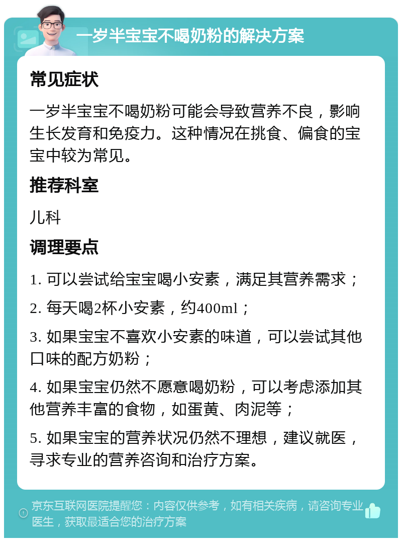 一岁半宝宝不喝奶粉的解决方案 常见症状 一岁半宝宝不喝奶粉可能会导致营养不良，影响生长发育和免疫力。这种情况在挑食、偏食的宝宝中较为常见。 推荐科室 儿科 调理要点 1. 可以尝试给宝宝喝小安素，满足其营养需求； 2. 每天喝2杯小安素，约400ml； 3. 如果宝宝不喜欢小安素的味道，可以尝试其他口味的配方奶粉； 4. 如果宝宝仍然不愿意喝奶粉，可以考虑添加其他营养丰富的食物，如蛋黄、肉泥等； 5. 如果宝宝的营养状况仍然不理想，建议就医，寻求专业的营养咨询和治疗方案。