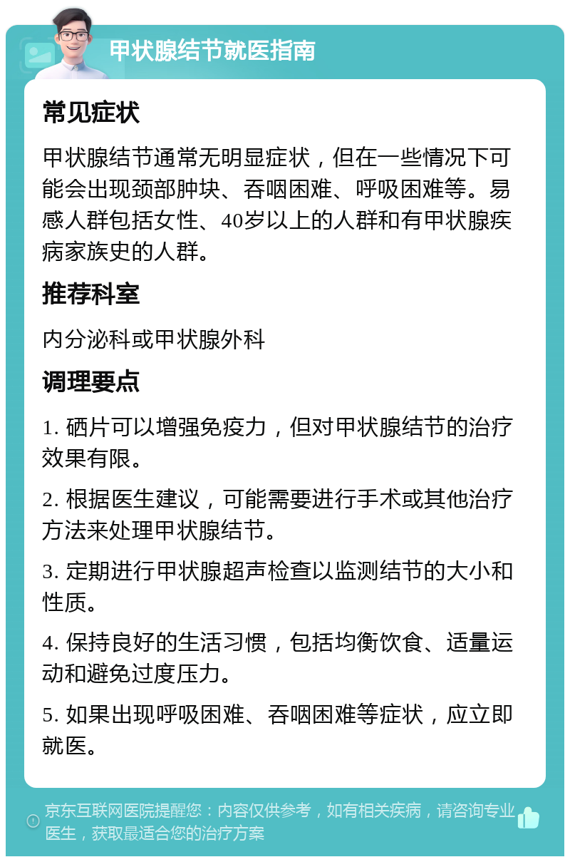 甲状腺结节就医指南 常见症状 甲状腺结节通常无明显症状，但在一些情况下可能会出现颈部肿块、吞咽困难、呼吸困难等。易感人群包括女性、40岁以上的人群和有甲状腺疾病家族史的人群。 推荐科室 内分泌科或甲状腺外科 调理要点 1. 硒片可以增强免疫力，但对甲状腺结节的治疗效果有限。 2. 根据医生建议，可能需要进行手术或其他治疗方法来处理甲状腺结节。 3. 定期进行甲状腺超声检查以监测结节的大小和性质。 4. 保持良好的生活习惯，包括均衡饮食、适量运动和避免过度压力。 5. 如果出现呼吸困难、吞咽困难等症状，应立即就医。