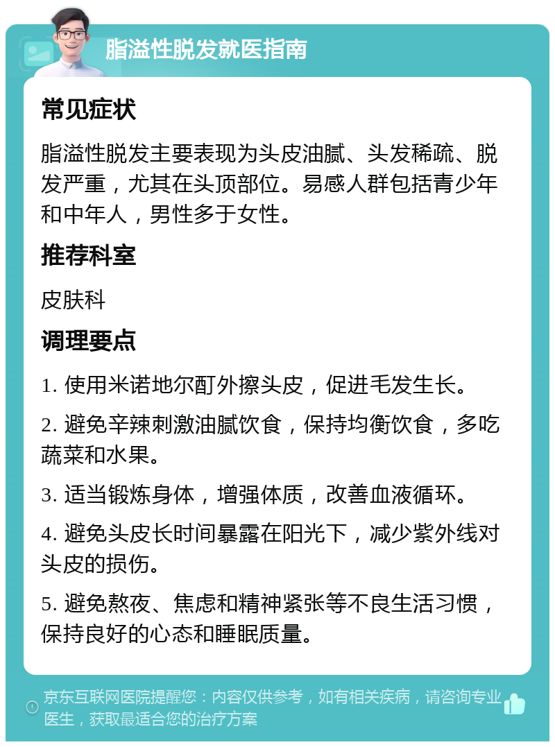 脂溢性脱发就医指南 常见症状 脂溢性脱发主要表现为头皮油腻、头发稀疏、脱发严重，尤其在头顶部位。易感人群包括青少年和中年人，男性多于女性。 推荐科室 皮肤科 调理要点 1. 使用米诺地尔酊外擦头皮，促进毛发生长。 2. 避免辛辣刺激油腻饮食，保持均衡饮食，多吃蔬菜和水果。 3. 适当锻炼身体，增强体质，改善血液循环。 4. 避免头皮长时间暴露在阳光下，减少紫外线对头皮的损伤。 5. 避免熬夜、焦虑和精神紧张等不良生活习惯，保持良好的心态和睡眠质量。