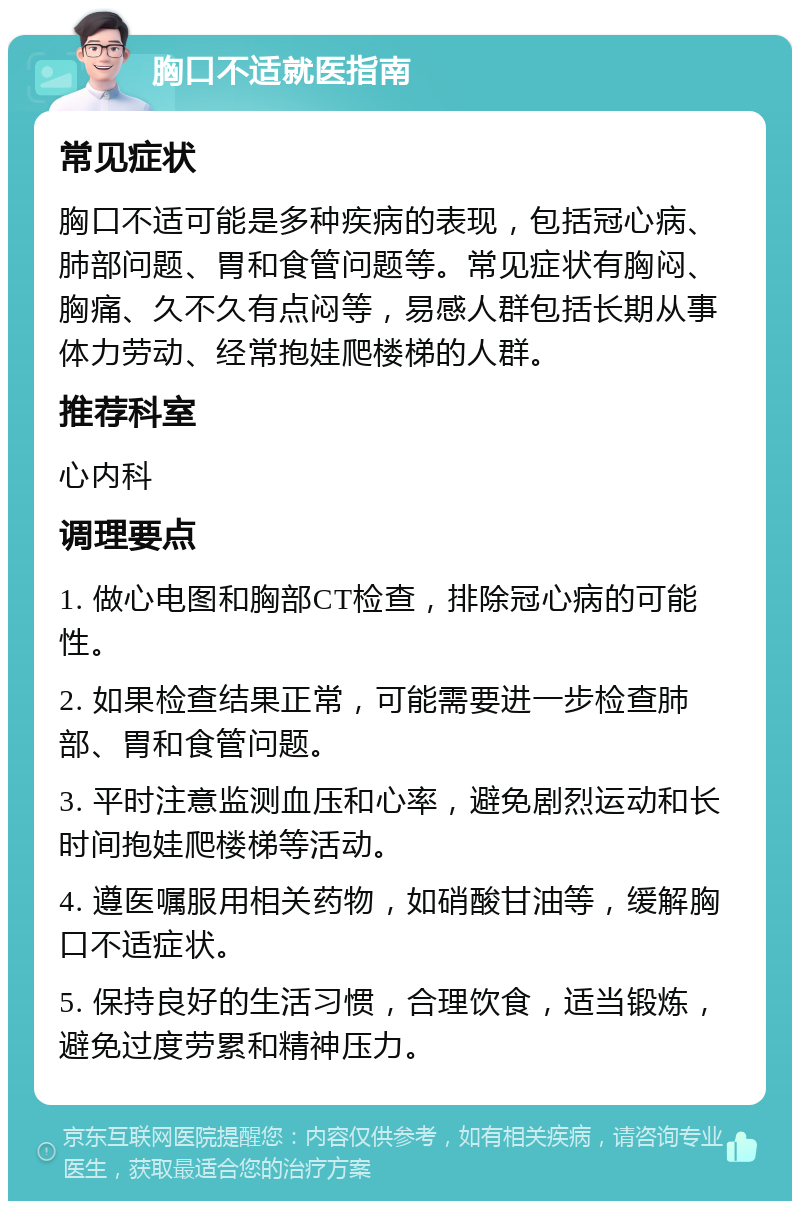 胸口不适就医指南 常见症状 胸口不适可能是多种疾病的表现，包括冠心病、肺部问题、胃和食管问题等。常见症状有胸闷、胸痛、久不久有点闷等，易感人群包括长期从事体力劳动、经常抱娃爬楼梯的人群。 推荐科室 心内科 调理要点 1. 做心电图和胸部CT检查，排除冠心病的可能性。 2. 如果检查结果正常，可能需要进一步检查肺部、胃和食管问题。 3. 平时注意监测血压和心率，避免剧烈运动和长时间抱娃爬楼梯等活动。 4. 遵医嘱服用相关药物，如硝酸甘油等，缓解胸口不适症状。 5. 保持良好的生活习惯，合理饮食，适当锻炼，避免过度劳累和精神压力。