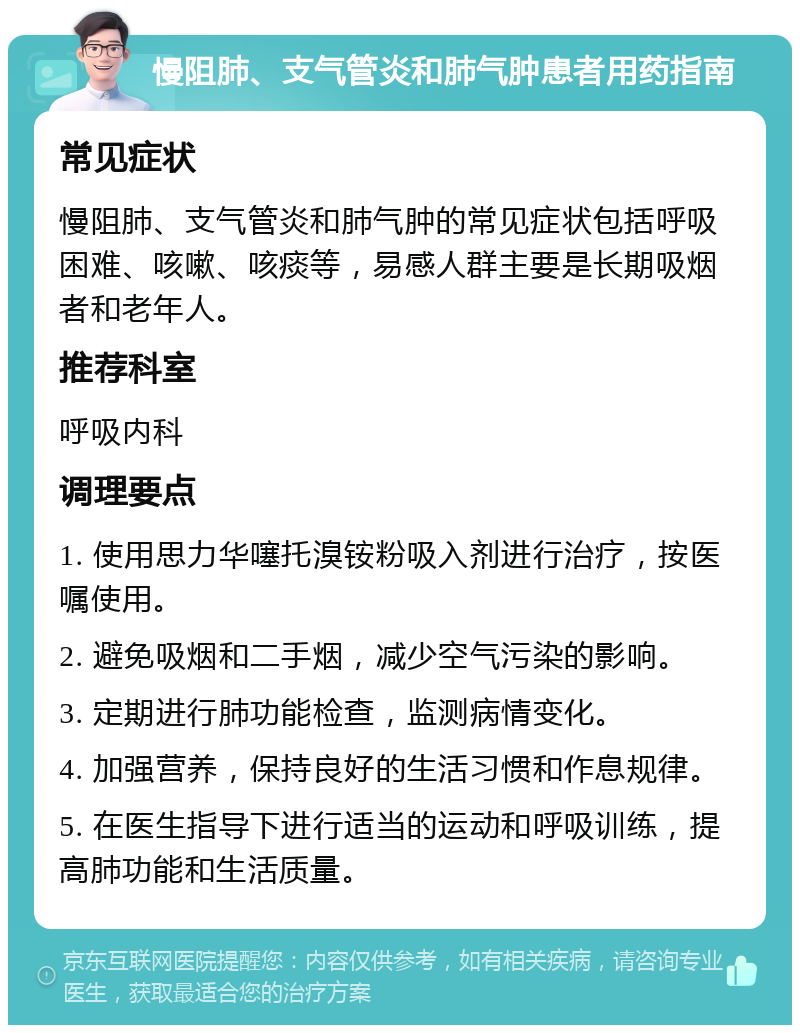 慢阻肺、支气管炎和肺气肿患者用药指南 常见症状 慢阻肺、支气管炎和肺气肿的常见症状包括呼吸困难、咳嗽、咳痰等，易感人群主要是长期吸烟者和老年人。 推荐科室 呼吸内科 调理要点 1. 使用思力华噻托溴铵粉吸入剂进行治疗，按医嘱使用。 2. 避免吸烟和二手烟，减少空气污染的影响。 3. 定期进行肺功能检查，监测病情变化。 4. 加强营养，保持良好的生活习惯和作息规律。 5. 在医生指导下进行适当的运动和呼吸训练，提高肺功能和生活质量。