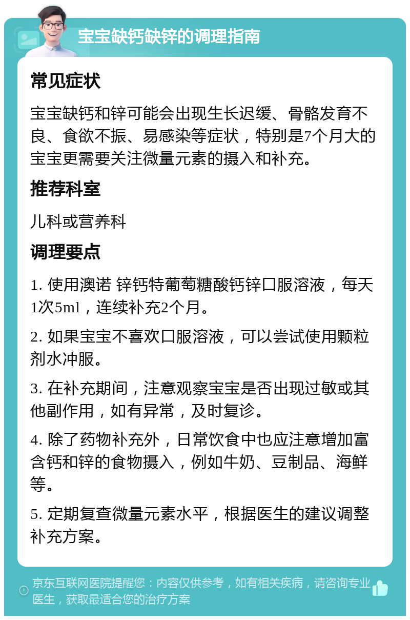 宝宝缺钙缺锌的调理指南 常见症状 宝宝缺钙和锌可能会出现生长迟缓、骨骼发育不良、食欲不振、易感染等症状，特别是7个月大的宝宝更需要关注微量元素的摄入和补充。 推荐科室 儿科或营养科 调理要点 1. 使用澳诺 锌钙特葡萄糖酸钙锌口服溶液，每天1次5ml，连续补充2个月。 2. 如果宝宝不喜欢口服溶液，可以尝试使用颗粒剂水冲服。 3. 在补充期间，注意观察宝宝是否出现过敏或其他副作用，如有异常，及时复诊。 4. 除了药物补充外，日常饮食中也应注意增加富含钙和锌的食物摄入，例如牛奶、豆制品、海鲜等。 5. 定期复查微量元素水平，根据医生的建议调整补充方案。