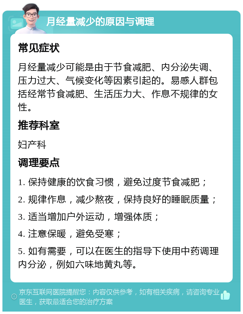 月经量减少的原因与调理 常见症状 月经量减少可能是由于节食减肥、内分泌失调、压力过大、气候变化等因素引起的。易感人群包括经常节食减肥、生活压力大、作息不规律的女性。 推荐科室 妇产科 调理要点 1. 保持健康的饮食习惯，避免过度节食减肥； 2. 规律作息，减少熬夜，保持良好的睡眠质量； 3. 适当增加户外运动，增强体质； 4. 注意保暖，避免受寒； 5. 如有需要，可以在医生的指导下使用中药调理内分泌，例如六味地黄丸等。