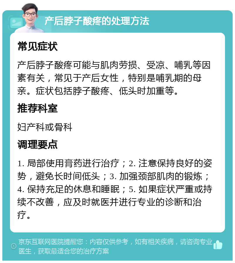 产后脖子酸疼的处理方法 常见症状 产后脖子酸疼可能与肌肉劳损、受凉、哺乳等因素有关，常见于产后女性，特别是哺乳期的母亲。症状包括脖子酸疼、低头时加重等。 推荐科室 妇产科或骨科 调理要点 1. 局部使用膏药进行治疗；2. 注意保持良好的姿势，避免长时间低头；3. 加强颈部肌肉的锻炼；4. 保持充足的休息和睡眠；5. 如果症状严重或持续不改善，应及时就医并进行专业的诊断和治疗。