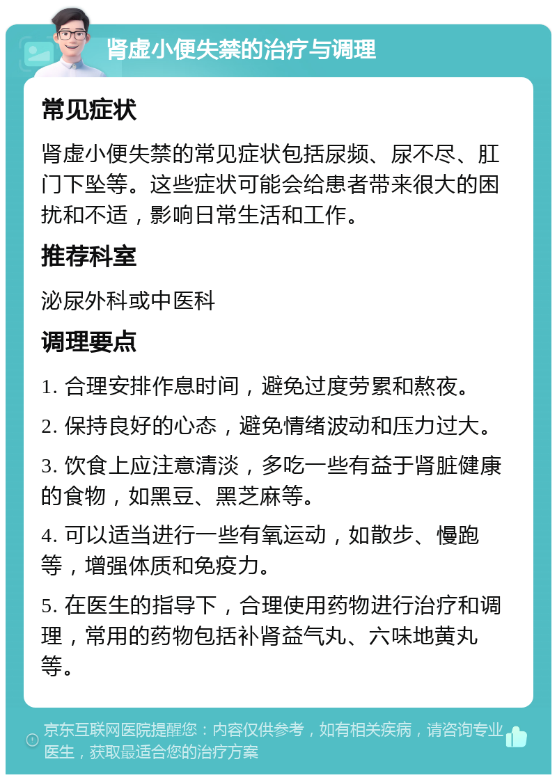 肾虚小便失禁的治疗与调理 常见症状 肾虚小便失禁的常见症状包括尿频、尿不尽、肛门下坠等。这些症状可能会给患者带来很大的困扰和不适，影响日常生活和工作。 推荐科室 泌尿外科或中医科 调理要点 1. 合理安排作息时间，避免过度劳累和熬夜。 2. 保持良好的心态，避免情绪波动和压力过大。 3. 饮食上应注意清淡，多吃一些有益于肾脏健康的食物，如黑豆、黑芝麻等。 4. 可以适当进行一些有氧运动，如散步、慢跑等，增强体质和免疫力。 5. 在医生的指导下，合理使用药物进行治疗和调理，常用的药物包括补肾益气丸、六味地黄丸等。