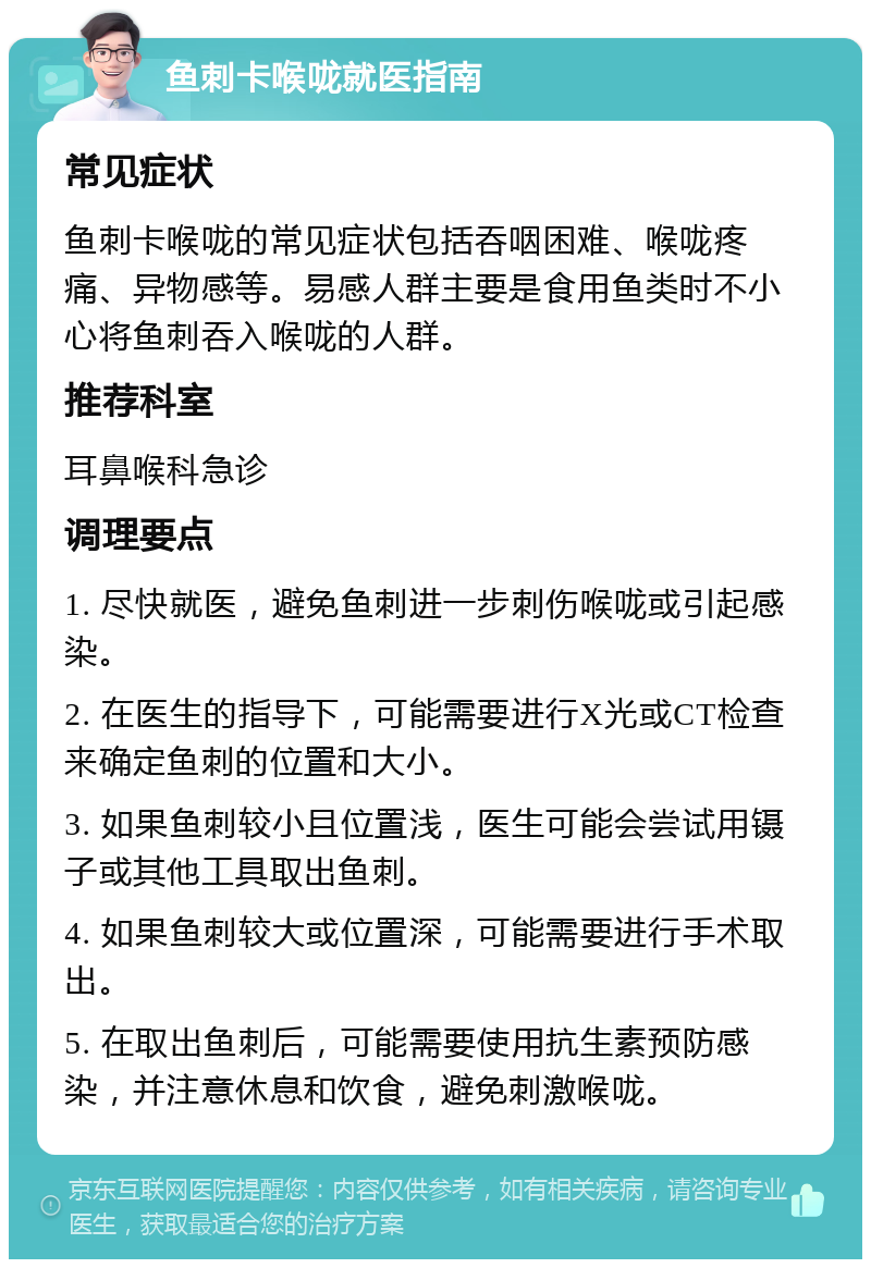 鱼刺卡喉咙就医指南 常见症状 鱼刺卡喉咙的常见症状包括吞咽困难、喉咙疼痛、异物感等。易感人群主要是食用鱼类时不小心将鱼刺吞入喉咙的人群。 推荐科室 耳鼻喉科急诊 调理要点 1. 尽快就医，避免鱼刺进一步刺伤喉咙或引起感染。 2. 在医生的指导下，可能需要进行X光或CT检查来确定鱼刺的位置和大小。 3. 如果鱼刺较小且位置浅，医生可能会尝试用镊子或其他工具取出鱼刺。 4. 如果鱼刺较大或位置深，可能需要进行手术取出。 5. 在取出鱼刺后，可能需要使用抗生素预防感染，并注意休息和饮食，避免刺激喉咙。